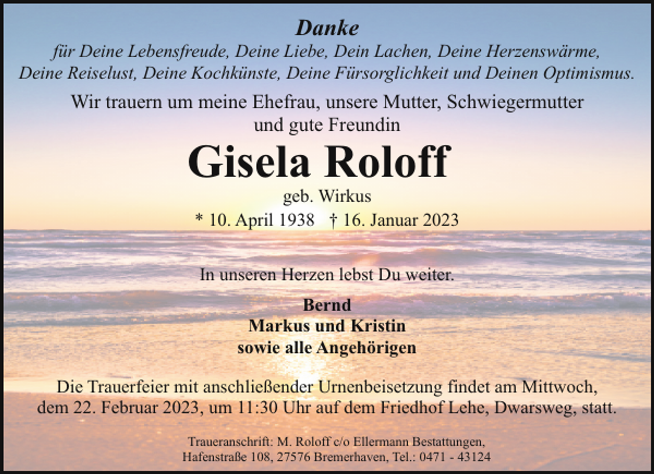 <p>Danke</p><p>für Deine Lebensfreude, Deine Liebe, Dein Lachen, Deine Herzenswärme,<br />Deine Reiselust, Deine Kochkünste, Deine Fürsorglichkeit und Deinen Optimismus.</p><p>Wir trauern um meine Ehefrau, unsere Mutter, Schwiegermutter<br />und gute Freundin</p><p>Gisela Roloff</p><p>geb. Wirkus<br />* 10. April 1938 † 16. Januar 2023<br />In unseren Herzen lebst Du weiter.<br />Bernd<br />Markus und Kristin<br />sowie alle Angehörigen</p><p>Die Trauerfeier mit anschließender Urnenbeisetzung findet am Mittwoch,<br />dem 22. Februar 2023, um 11:30 Uhr auf dem Friedhof Lehe, Dwarsweg, statt.<br />Traueranschrift: M. Roloff c/o Ellermann Bestattungen,<br />Hafenstraße 108, 27576 Bremerhaven, Tel.: 0471 - 43124</p>