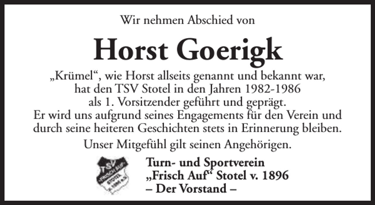 <p>Wir nehmen Abschied von</p><p>Horst Goerigk</p><p>„Krümel“, wie Horst allseits genannt und bekannt war,<br />hat den TSV Stotel in den Jahren 1982-1986<br />als 1. Vorsitzender geführt und geprägt.<br />Er wird uns aufgrund seines Engagements für den Verein und<br />durch seine heiteren Geschichten stets in Erinnerung bleiben.<br />Unser Mitgefühl gilt seinen Angehörigen.<br />Turn- und Sportverein<br />„Frisch Auf“ Stotel v. 1896<br />– Der Vorstand –</p>