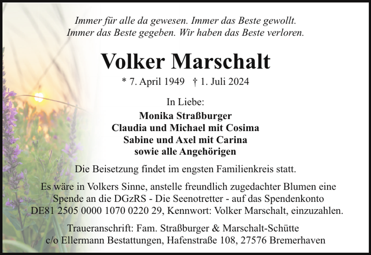 <p>Immer für alle da gewesen. Immer das Beste gewollt.<br />Immer das Beste gegeben. Wir haben das Beste verloren.</p><p>Volker Marschalt<br />* 7. April 1949 † 1. Juli 2024</p><p>In Liebe:<br />Monika Straßburger<br />Claudia und Michael mit Cosima<br />Sabine und Axel mit Carina<br />sowie alle Angehörigen<br />Die Beisetzung findet im engsten Familienkreis statt.<br />Es wäre in Volkers Sinne, anstelle freundlich zugedachter Blumen eine<br />Spende an die DGzRS - Die Seenotretter - auf das Spendenkonto<br />DE81 2505 0000 107220 29, Kennwort: Volker Marschalt, einzuzahlen.<br />Traueranschrift: Fam. Straßburger &amp; Marschalt-Schütte<br />c/o Ellermann Bestattungen, Hafenstraße 108, 27576 Bremerhaven</p>