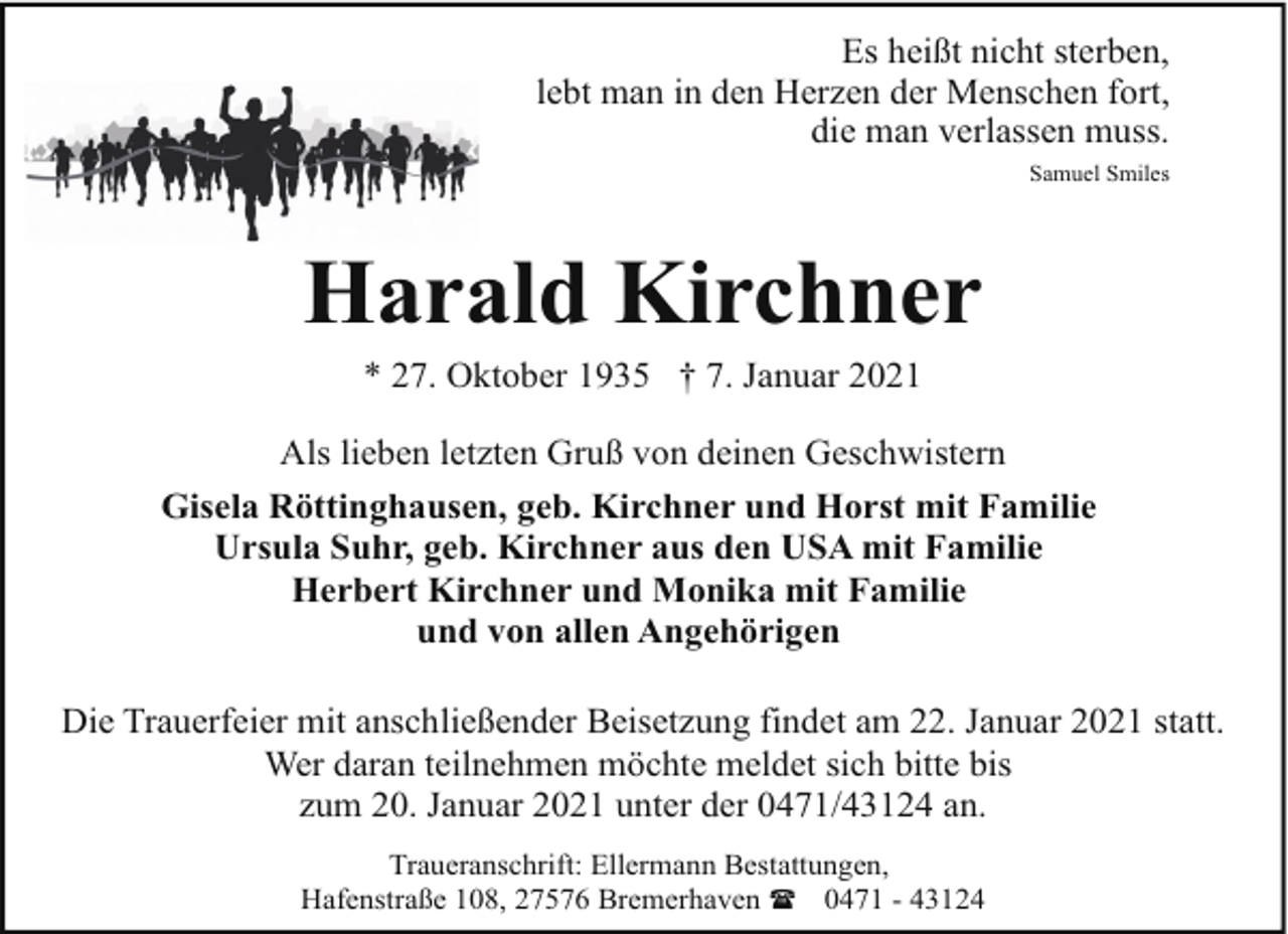 <p>Es heißt nicht sterben,<br />lebt man in den Herzen der Menschen fort,<br />die man verlassen muss.<br />Samuel Smiles</p><p>Harald Kirchner<br />* 27. Oktober 1935 † 7. Januar 2021</p><p>Als lieben letzten Gruß von deinen Geschwistern<br />Gisela Röttinghausen, geb. Kirchner und Horst mit Familie<br />Ursula Suhr, geb. Kirchner aus den USA mit Familie<br />Herbert Kirchner und Monika mit Familie<br />und von allen Angehörigen<br />Die Trauerfeier mit anschließender Beisetzung findet am 22. Januar 2021 statt.<br />Wer daran teilnehmen möchte meldet sich bitte bis<br />zum 20. Januar 2021 unter der 0471/43124 an.<br />Traueranschrift: Ellermann Bestattungen,<br />Hafenstraße 108, 27576 Bremerhaven ( 0471 - 43124</p>