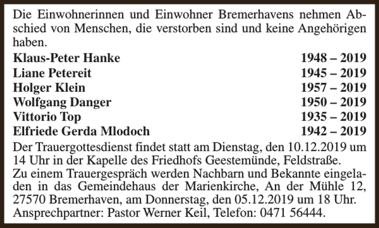 <p>Die Einwohnerinnen und Einwohner Bremerhavens nehmen Abschied von Menschen, die verstorben sind und keine Angehörigen<br />haben.<br />Klaus-Peter Hanke<br />1948 – 2019<br />Liane Petereit<br />1945 – 2019<br />Holger Klein<br />1957 – 2019<br />Wolfgang Danger<br />1950 – 2019<br />Vittorio Top<br />1935 – 2019<br />Elfriede Gerda Mlodoch<br />1942 – 2019<br />Der Trauergottesdienst findet statt am Dienstag, den 10.12.2019 um<br />14 Uhr in der Kapelle des Friedhofs Geestemünde, Feldstraße.<br />Zu einem Trauergespräch werden Nachbarn und Bekannte eingeladen in das Gemeindehaus der Marienkirche, An der Mühle 12,<br />27570 Bremerhaven, am Donnerstag, den 05.12.2019 um 18 Uhr.<br />Ansprechpartner: Pastor Werner Keil, Telefon: 0471 56444.</p>