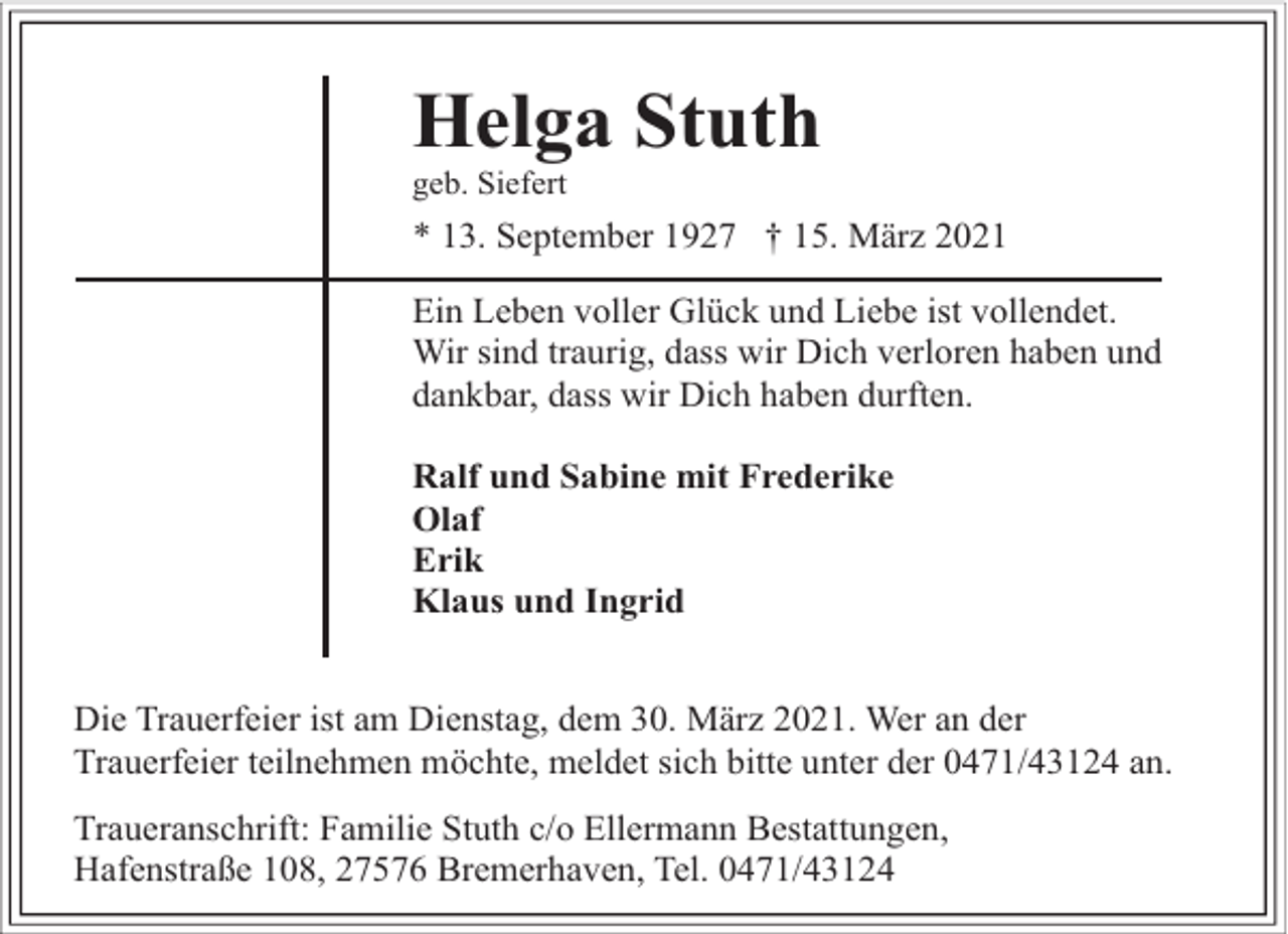 <p>Helga Stuth</p><p>geb. Siefert</p><p>* 13. September 1927 † 15. März 2021<br />Ein Leben voller Glück und Liebe ist vollendet.<br />Wir sind traurig, dass wir Dich verloren haben und<br />dankbar, dass wir Dich haben durften.<br />Ralf und Sabine mit Frederike<br />Olaf<br />Erik<br />Klaus und Ingrid<br />Die Trauerfeier ist am Dienstag, dem 30. März 2021. Wer an der<br />Trauerfeier teilnehmen möchte, meldet sich bitte unter der 0471/43124 an.<br />Traueranschrift: Familie Stuth c/o Ellermann Bestattungen,<br />Hafenstraße 108, 27576 Bremerhaven, Tel. 0471/43124</p>