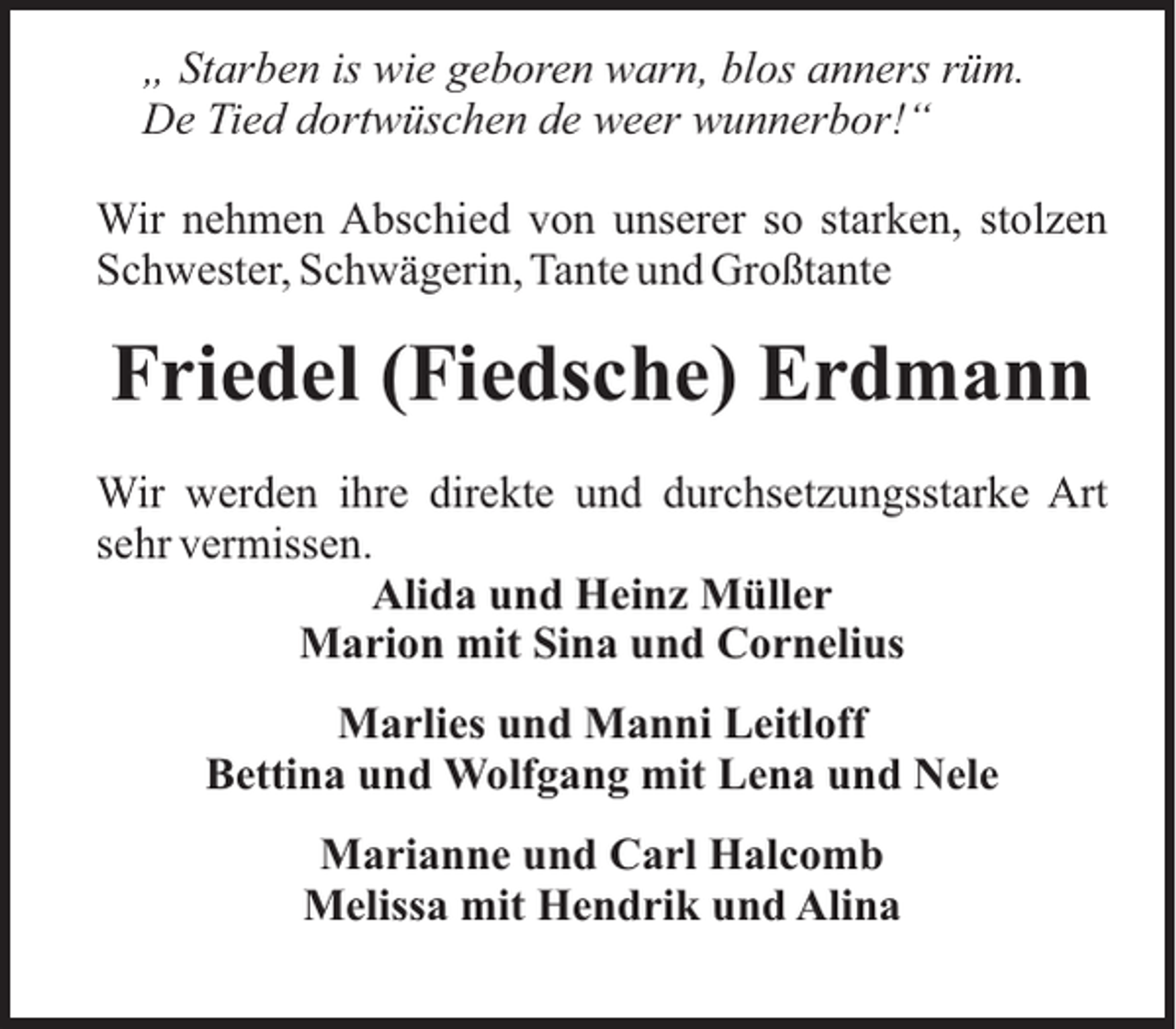 <p>„ Starben is wie geboren warn, blos anners rüm.<br />De Tied dortwüschen de weer wunnerbor!“<br />Wir nehmen Abschied von unserer so starken, stolzen<br />Schwester, Schwägerin, Tante und Großtante</p><p>Friedel (Fiedsche) Erdmann<br />Wir werden ihre direkte und durchsetzungsstarke Art<br />sehr vermissen.<br />Alida und Heinz Müller<br />Marion mit Sina und Cornelius<br />Marlies und Manni Leitloff<br />Bettina und Wolfgang mit Lena und Nele<br />Marianne und Carl Halcomb<br />Melissa mit Hendrik und Alina</p>