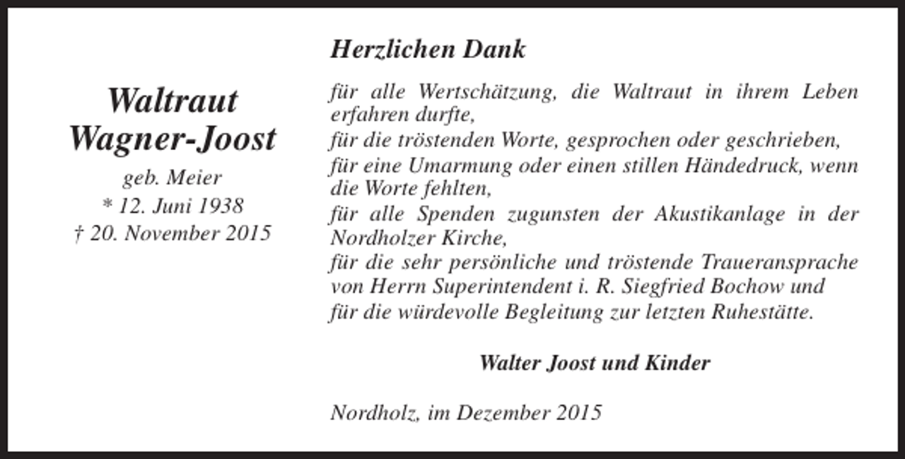 <p>Herzlichen Dank</p><p>Waltraut<br />Wagner-Joost<br />geb. Meier<br />* 12. Juni 1938<br />† 20. November 2015</p><p>für alle Wertschätzung, die Waltraut in ihrem Leben<br />erfahren durfte,<br />für die tröstenden Worte, gesprochen oder geschrieben,<br />für eine Umarmung oder einen stillen Händedruck, wenn<br />die Worte fehlten,<br />für alle Spenden zugunsten der Akustikanlage in der<br />Nordholzer Kirche,<br />für die sehr persönliche und tröstende Traueransprache<br />von Herrn Superintendent i. R. Siegfried Bochow und<br />für die würdevolle Begleitung zur letzten Ruhestätte.<br />Walter Joost und Kinder<br />Nordholz, im Dezember 2015</p>