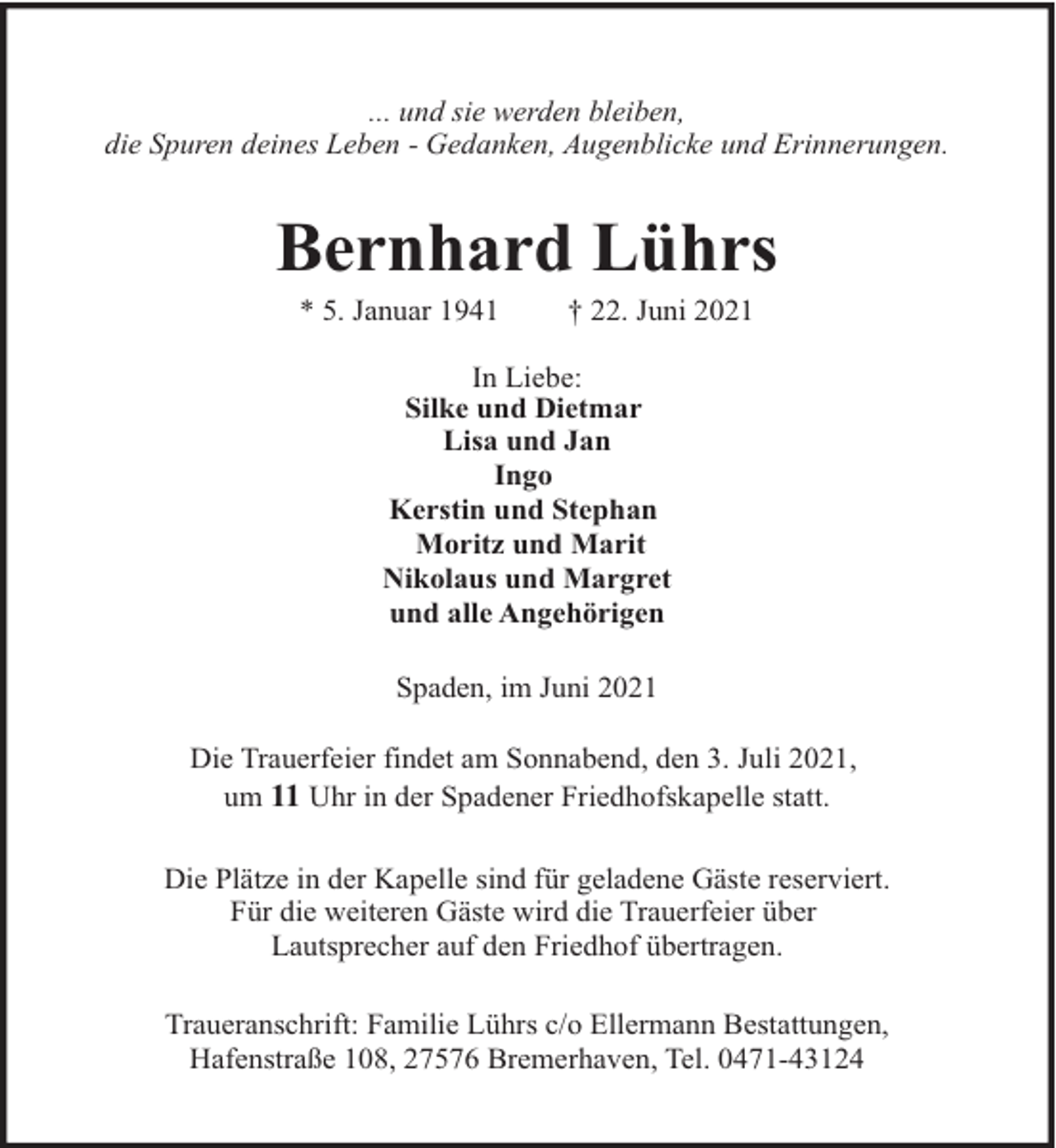 <p>... und sie werden bleiben,<br />die Spuren deines Leben - Gedanken, Augenblicke und Erinnerungen.</p><p>Bernhard Lührs<br />* 5. Januar 1941</p><p>† 22. Juni 2021</p><p>In Liebe:<br />Silke und Dietmar<br />Lisa und Jan<br />Ingo<br />Kerstin und Stephan<br />Moritz und Marit<br />Nikolaus und Margret<br />und alle Angehörigen<br />Spaden, im Juni 2021<br />Die Trauerfeier findet am Sonnabend, den 3. Juli 2021,<br />um 11 Uhr in der Spadener Friedhofskapelle statt.<br />Die Plätze in der Kapelle sind für geladene Gäste reserviert.<br />Für die weiteren Gäste wird die Trauerfeier über<br />Lautsprecher auf den Friedhof übertragen.<br />Traueranschrift: Familie Lührs c/o Ellermann Bestattungen,<br />Hafenstraße 108, 27576 Bremerhaven, Tel. 0471-43124</p>