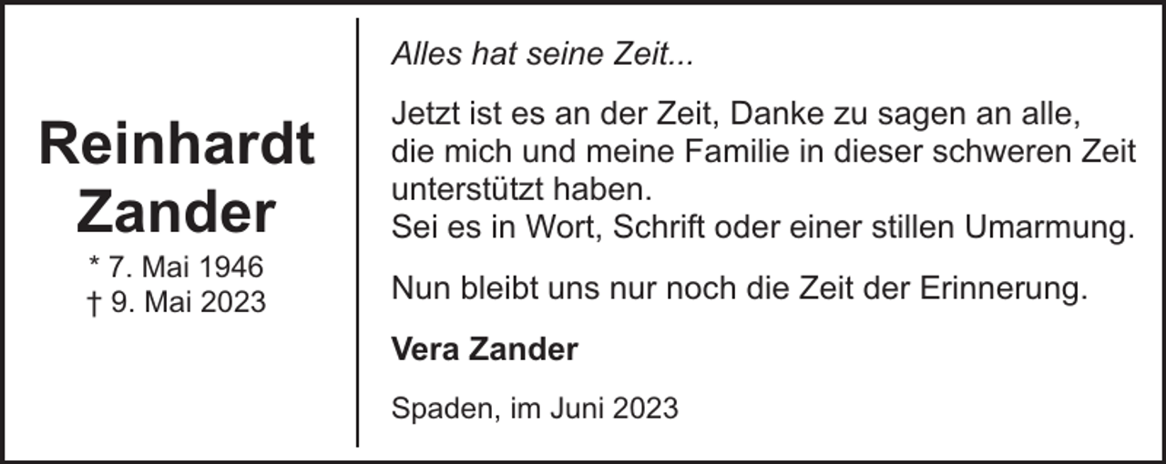 <p>Alles hat seine Zeit...</p><p>Reinhardt<br />Zander<br />* 7. Mai 1946<br />† 9. Mai 2023</p><p>Jetzt ist es an der Zeit, Danke zu sagen an alle,<br />die mich und meine Familie in dieser schweren Zeit<br />unterstützt haben.<br />Sei es in Wort, Schrift oder einer stillen Umarmung.<br />Nun bleibt uns nur noch die Zeit der Erinnerung.<br />Vera Zander<br />Spaden, im Juni 2023</p>
