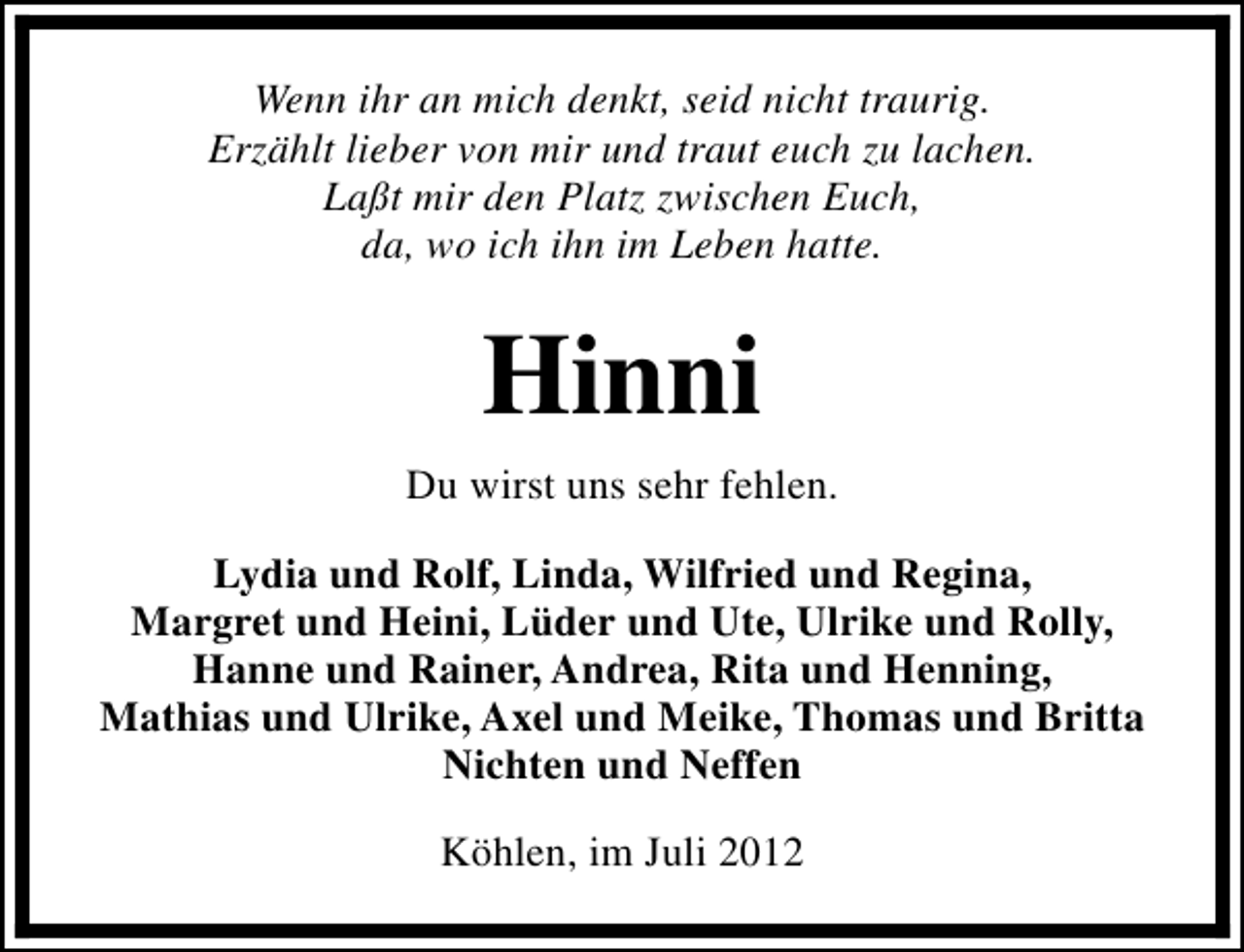 <p>Wenn ihr an mich denkt, seid nicht traurig.<br />Erzählt lieber von mir und traut euch zu lachen.<br />Laßt mir den Platz zwischen Euch,<br />da, wo ich ihn im Leben hatte.</p><p>Hinni<br />Du wirst uns sehr fehlen.<br />Lydia und Rolf, Linda, Wilfried und Regina,<br />Margret und Heini, Lüder und Ute, Ulrike und Rolly,<br />Hanne und Rainer, Andrea, Rita und Henning,<br />Mathias und Ulrike, Axel und Meike, Thomas und Britta<br />Nichten und Neffen<br />Köhlen, im Juli 2012</p>