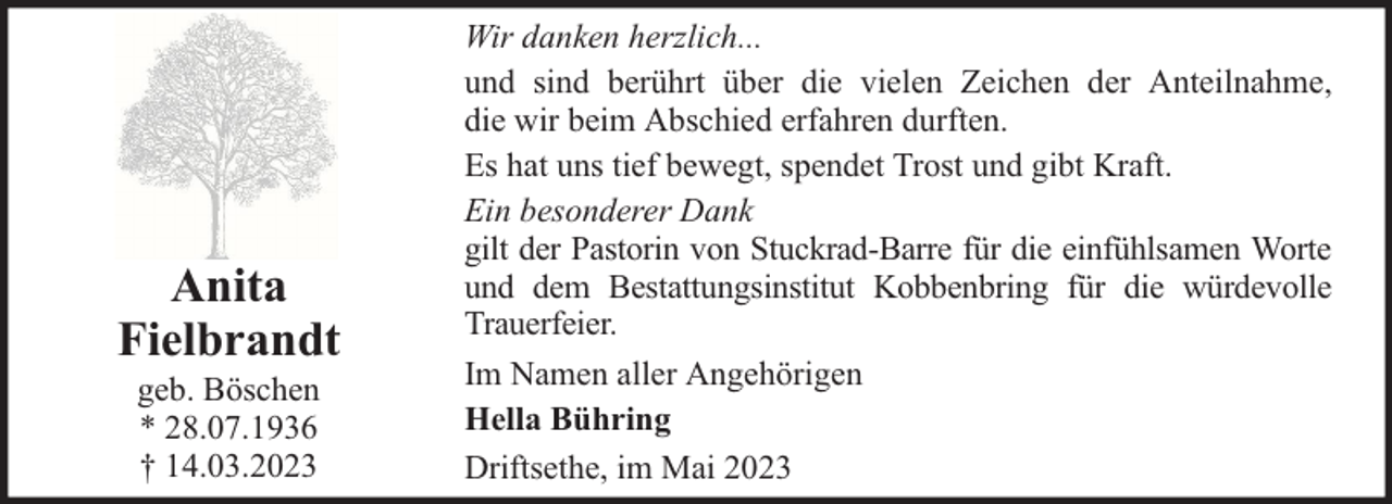 <p>Anita<br />Fielbrandt<br />geb. Böschen<br />* 28.07.1936<br />† 14.03.2023</p><p>Wir danken herzlich...<br />und sind berührt über die vielen Zeichen der Anteilnahme,<br />die wir beim Abschied erfahren durften.<br />Es hat uns tief bewegt, spendet Trost und gibt Kraft.<br />Ein besonderer Dank<br />gilt der Pastorin von Stuckrad-Barre für die einfühlsamen Worte<br />und dem Bestattungsinstitut Kobbenbring für die würdevolle<br />Trauerfeier.<br />Im Namen aller Angehörigen<br />Hella Bühring<br />Driftsethe, im Mai 2023</p>