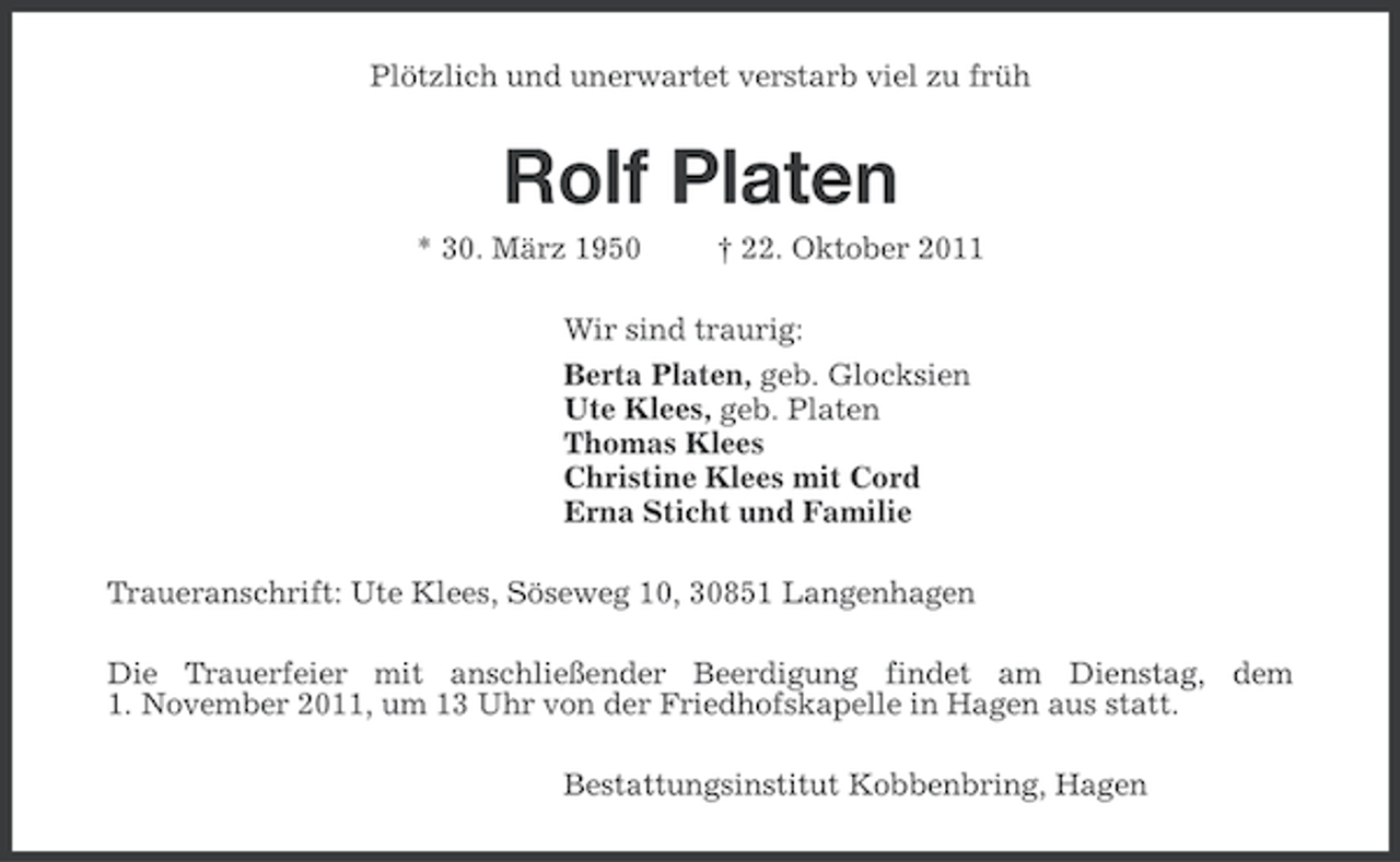 <p>Plötzlich und unerwartet verstarb viel zu früh</p>
<p>Rolf Platen<br />* 30. März 1950</p>
<p>† 22. Oktober 2011</p>
<p>Wir sind traurig:<br />Berta Platen, geb. Glocksien<br />Ute Klees, geb. Platen<br />Thomas Klees<br />Christine Klees mit Cord<br />Erna Sticht und Familie<br />Traueranschrift: Ute Klees, Söseweg 10, 30851 Langenhagen<br />Die Trauerfeier mit anschließender Beerdigung findet am Dienstag, dem<br />1. November 2011, um 13 Uhr von der Friedhofskapelle in Hagen aus statt.<br />Bestattungsinstitut Kobbenbring, Hagen</p>