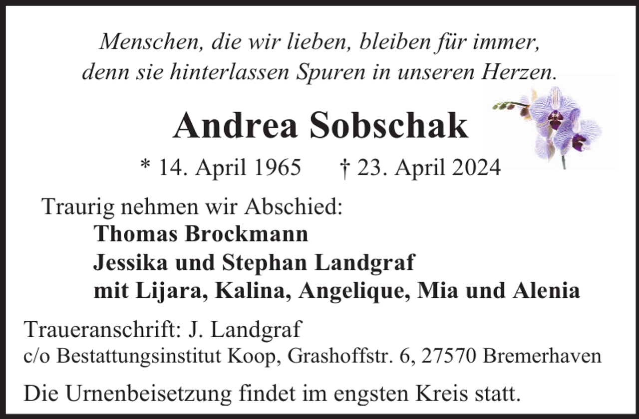 <p>Menschen, die wir lieben, bleiben für immer,<br />denn sie hinterlassen Spuren in unseren Herzen.</p><p>Andrea Sobschak<br />* 14. April 1965</p><p>† 23. April 2024</p><p>Traurig nehmen wir Abschied:<br />Thomas Brockmann<br />Jessika und Stephan Landgraf<br />mit Lijara, Kalina, Angelique, Mia und Alenia<br />Traueranschrift: J. Landgraf</p><p>c/o Bestattungsinstitut Koop, Grashoffstr. 6, 27570 Bremerhaven</p><p>Die Urnenbeisetzung findet im engsten Kreis statt.</p>
