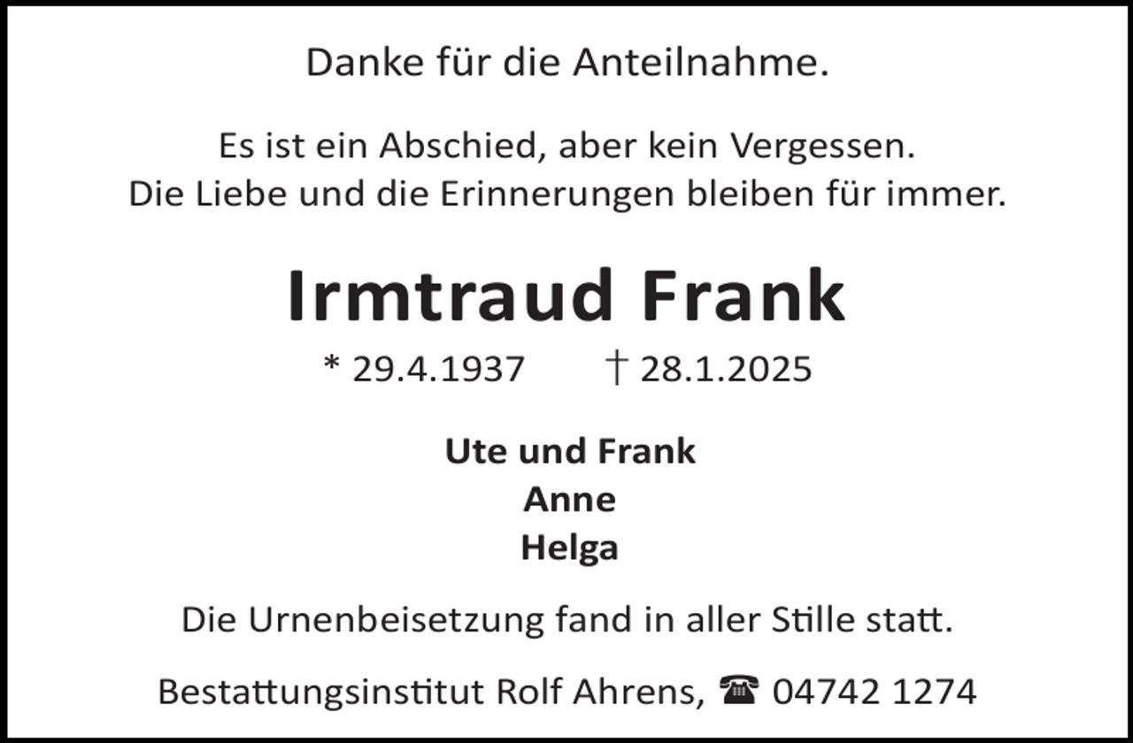 <p>Danke für die Anteilnahme.<br />Es ist ein Abschied, aber kein Vergessen.<br />Die Liebe und die Erinnerungen bleiben für immer.</p><p>Irmtraud Frank<br />* 29.4.1937</p><p>† 28.1.2025</p><p>Ute und Frank<br />Anne<br />Helga<br />Die Urnenbeisetzung fand in aller S lle sta .<br />Besta ungsins tut Rolf Ahrens,  04742 1274</p>
