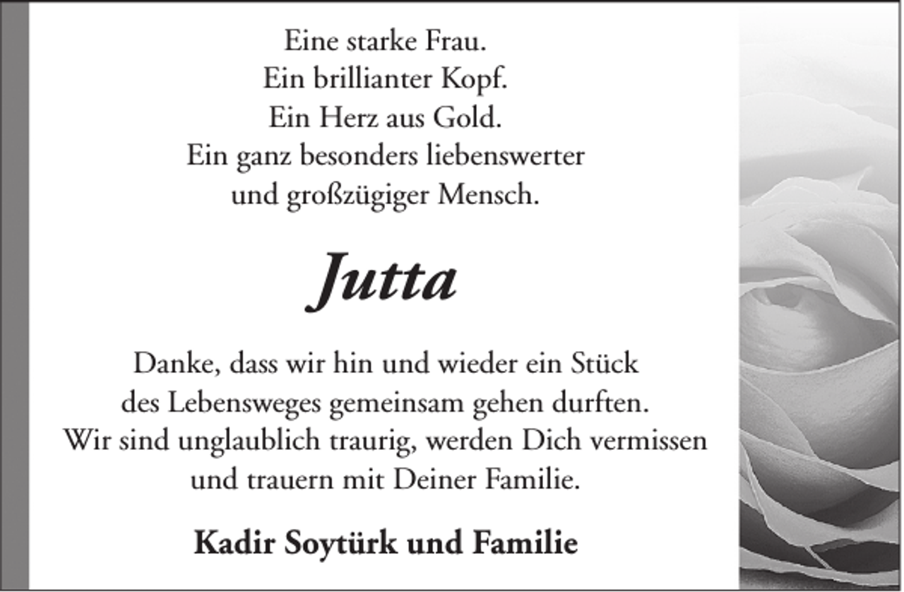 <p>Eine starke Frau.<br />Ein brillianter Kopf.<br />Ein Herz aus Gold.<br />Ein ganz besonders liebenswerter<br />und großzügiger Mensch.</p><p>Jutta<br />Danke, dass wir hin und wieder ein Stück<br />des Lebensweges gemeinsam gehen durften.<br />Wir sind unglaublich traurig, werden Dich vermissen<br />und trauern mit Deiner Familie.</p><p>Kadir Soytürk und Familie</p>