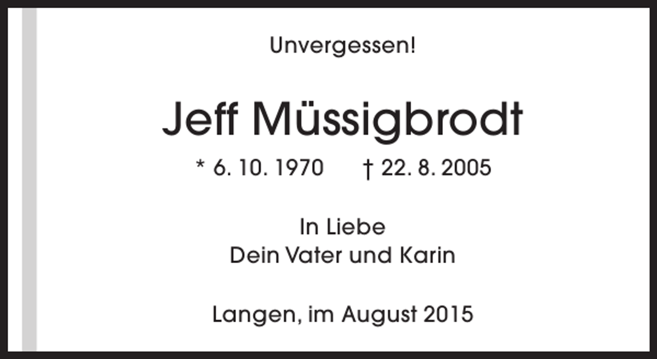 <p>Unvergessen!</p><p>Jeff Müssigbrodt<br />* 6. 10. 1970</p><p>† 22. 8. 2005</p><p>In Liebe<br />Dein Vater und Karin<br />Langen, im August 2015</p>