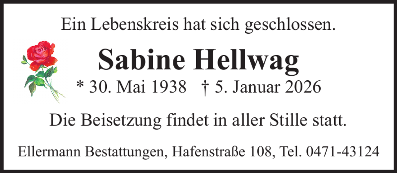 <p>Ein Lebenskreis hat sich geschlossen.</p><p>Sabine Hellwag</p><p>* 30. Mai 1938 † 5. Januar 2026<br />Die Beisetzung findet in aller Stille statt.<br />Ellermann Bestattungen, Hafenstraße 108, Tel. 0471-43124</p>