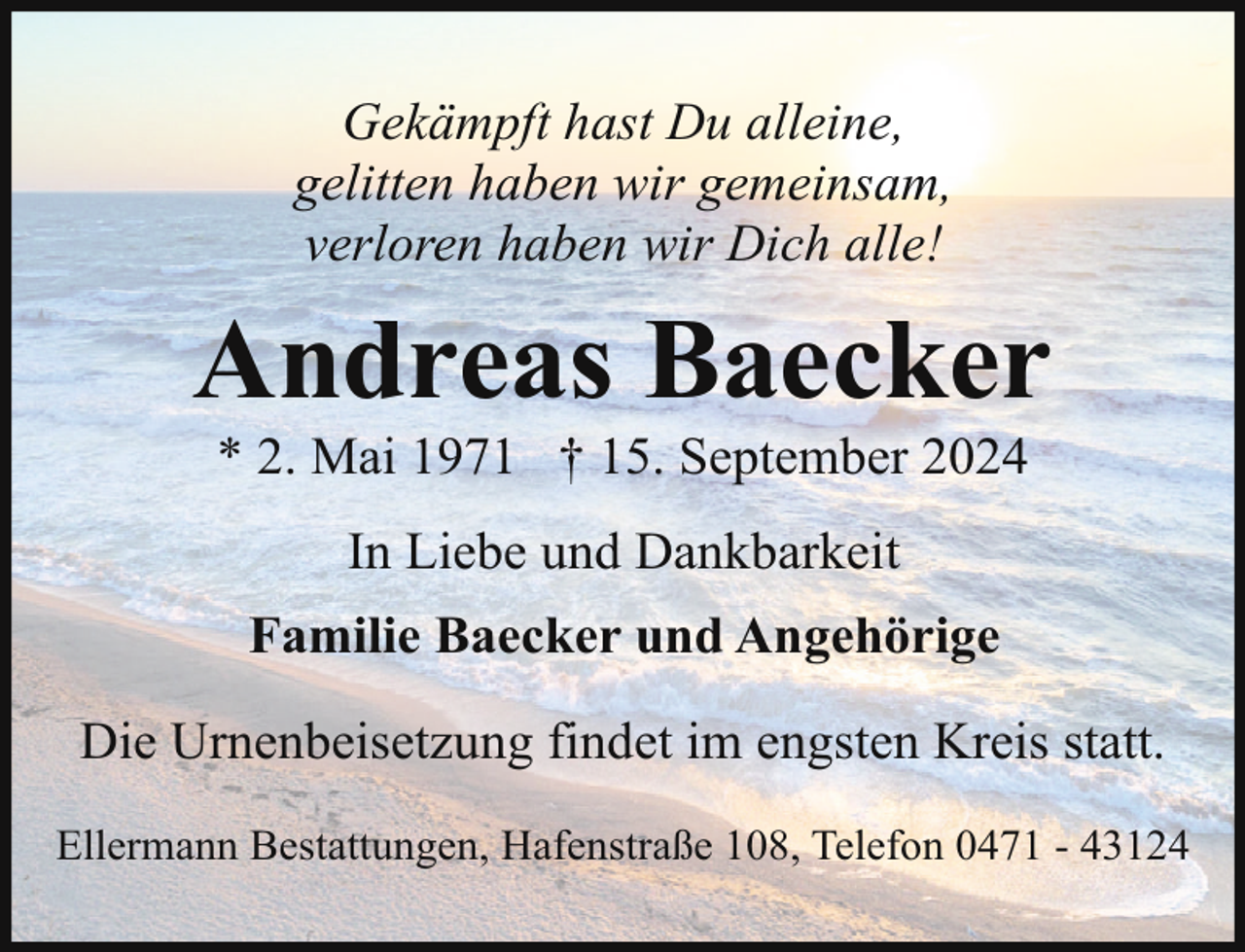 <p>Gekämpft hast Du alleine,<br />gelitten haben wir gemeinsam,<br />verloren haben wir Dich alle!</p><p>Andreas Baecker<br />* 2. Mai 1971 † 15. September 2024<br />In Liebe und Dankbarkeit<br />Familie Baecker und Angehörige<br />Die Urnenbeisetzung findet im engsten Kreis statt.<br />Ellermann Bestattungen, Hafenstraße 108, Telefon 0471 - 43124</p>