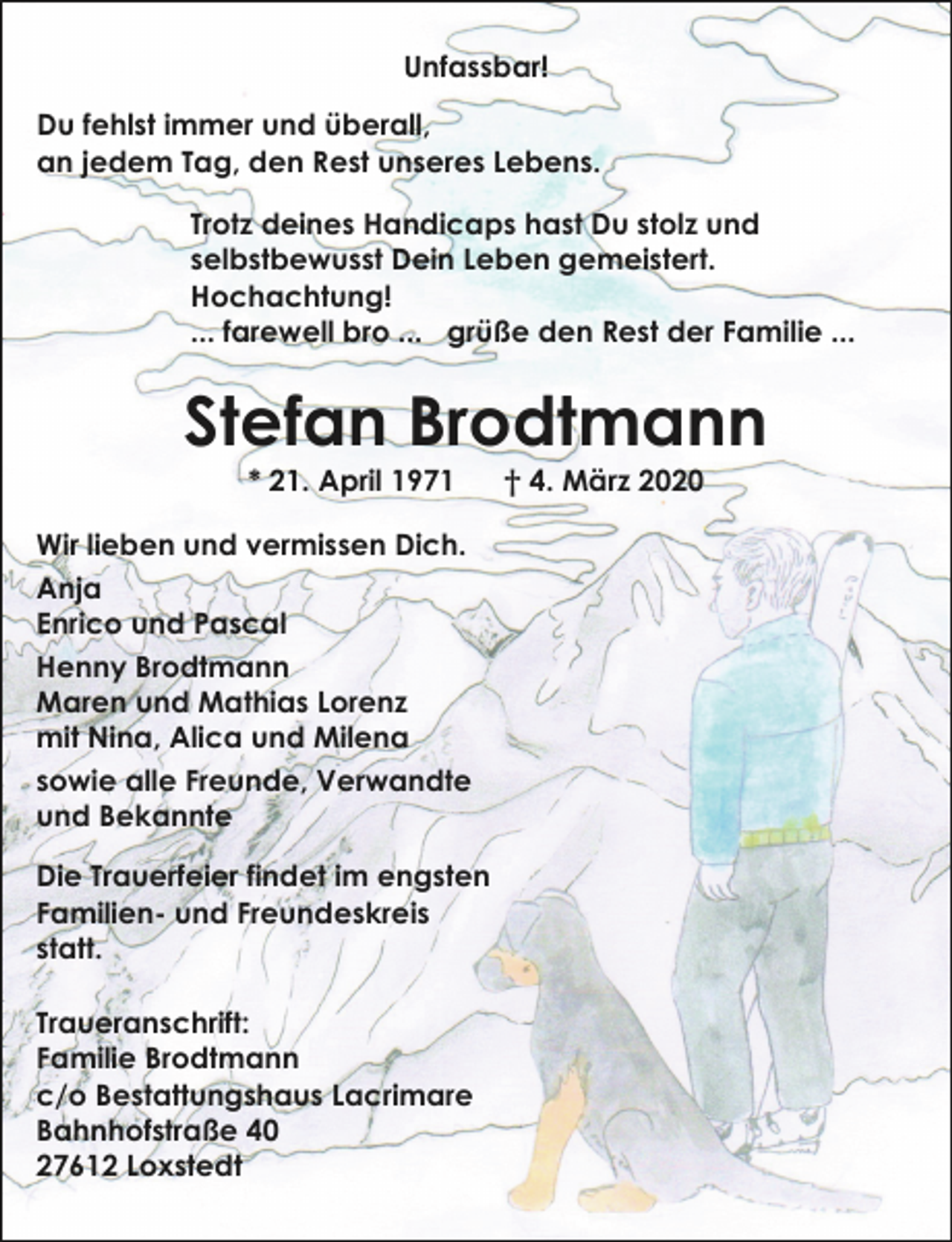 <p>Unfassbar!<br />Du fehlst immer und überall,<br />an jedem Tag, den Rest unseres Lebens.<br />Trotz deines Handicaps hast Du stolz und<br />selbstbewusst Dein Leben gemeistert.<br />Hochachtung!<br />... farewell bro ... grüße den Rest der Familie ...</p><p>Stefan Brodtmann<br />* 21. April 1971</p><p>Wir lieben und vermissen Dich.<br />Anja<br />Enrico und Pascal<br />Henny Brodtmann<br />Maren und Mathias Lorenz<br />mit Nina, Alica und Milena<br />sowie alle Freunde, Verwandte<br />und Bekannte<br />Die Trauerfeier findet im engsten<br />Familien- und Freundeskreis<br />statt.<br />Traueranschrift:<br />Familie Brodtmann<br />c/o Bestattungshaus Lacrimare<br />Bahnhofstraße 40<br />27612 Loxstedt</p><p>† 4. März 2020</p>