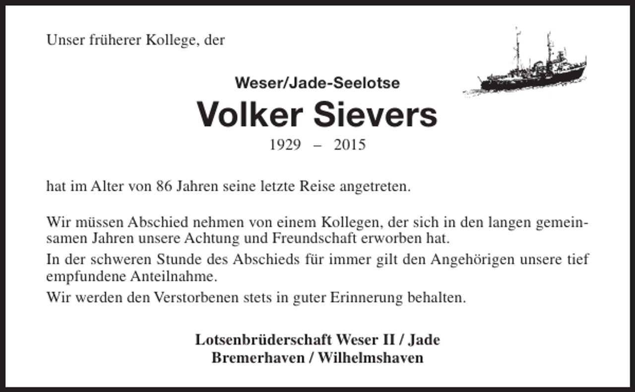 <p>Unser früherer Kollege, der<br />Weser/Jade-Seelotse</p><p>Volker Sievers<br />1929 – 2015</p><p>hat im Alter von 86 Jahren seine letzte Reise angetreten.<br />Wir müssen Abschied nehmen von einem Kollegen, der sich in den langen gemeinsamen Jahren unsere Achtung und Freundschaft erworben hat.<br />In der schweren Stunde des Abschieds für immer gilt den Angehörigen unsere tief<br />empfundene Anteilnahme.<br />Wir werden den Verstorbenen stets in guter Erinnerung behalten.<br />Lotsenbrüderschaft Weser II / Jade<br />Bremerhaven / Wilhelmshaven</p>