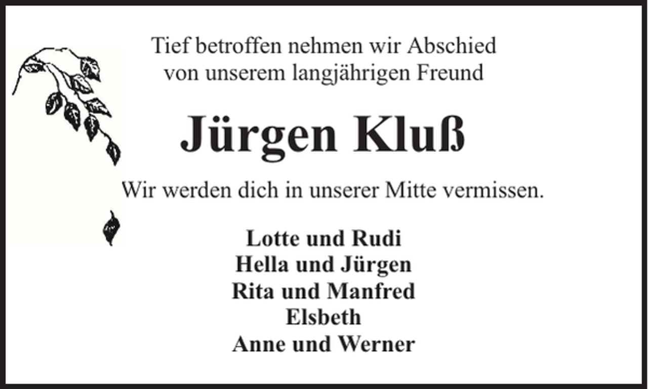 <p>Tief betroffen nehmen wir Abschied<br />von unserem langjährigen Freund</p><p>Jürgen Kluß<br />Wir werden dich in unserer Mitte vermissen.<br />Lotte und Rudi<br />Hella und Jürgen<br />Rita und Manfred<br />Elsbeth<br />Anne und Werner</p>
