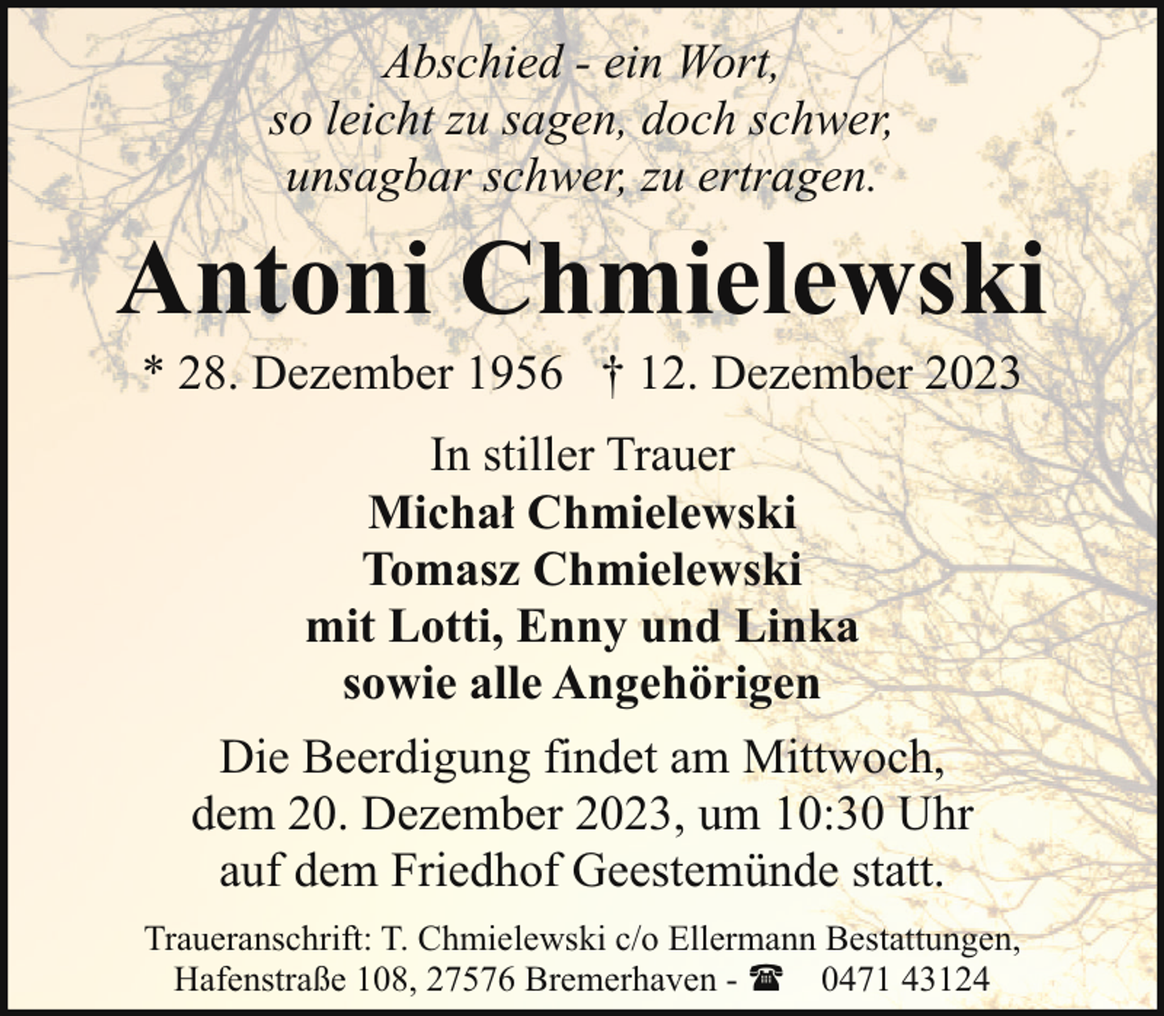 <p>Abschied - ein Wort,<br />so leicht zu sagen, doch schwer,<br />unsagbar schwer, zu ertragen.</p><p>Antoni Chmielewski<br />* 28. Dezember 1956 † 12. Dezember 2023<br />In stiller Trauer<br />Michał Chmielewski<br />Tomasz Chmielewski<br />mit Lotti, Enny und Linka<br />sowie alle Angehörigen<br />Die Beerdigung findet am Mittwoch,<br />dem 20. Dezember 2023, um 10:30 Uhr<br />auf dem Friedhof Geestemünde statt.<br />Traueranschrift: T. Chmielewski c/o Ellermann Bestattungen,<br />Hafenstraße 108, 27576 Bremerhaven - ( 0471 43124</p>