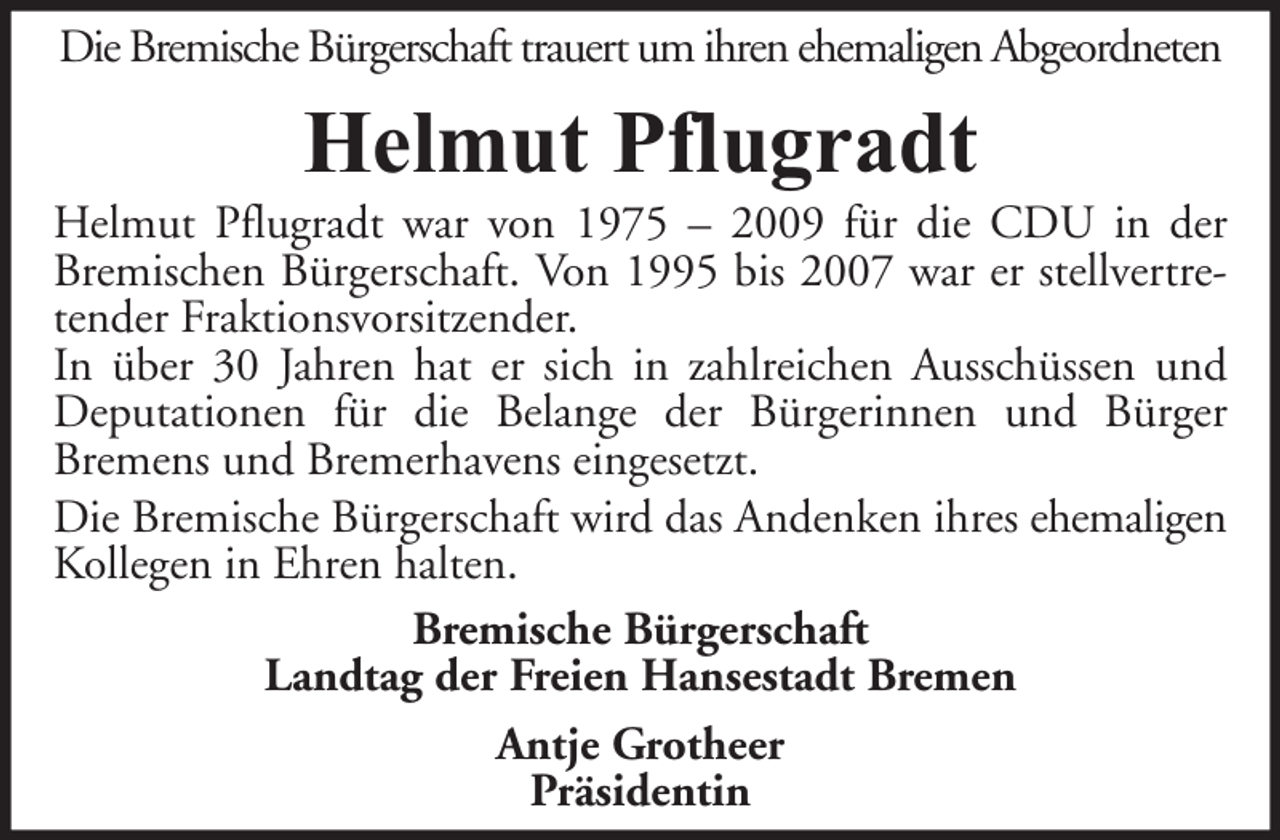<p>Die Bremische Bürgerschaft trauert um ihren ehemaligen Abgeordneten</p><p>Helmut Pflugradt</p><p>Helmut Pflugradt war von 1975 – 2009 für die CDU in der<br />Bremischen Bürgerschaft. Von 1995 bis 2007 war er stellvertretender Fraktionsvorsitzender.<br />In über 30 Jahren hat er sich in zahlreichen Ausschüssen und<br />Deputationen für die Belange der Bürgerinnen und Bürger<br />Bremens und Bremerhavens eingesetzt.<br />Die Bremische Bürgerschaft wird das Andenken ihres ehemaligen<br />Kollegen in Ehren halten.<br />Bremische Bürgerschaft<br />Landtag der Freien Hansestadt Bremen<br />Antje Grotheer<br />Präsidentin</p>