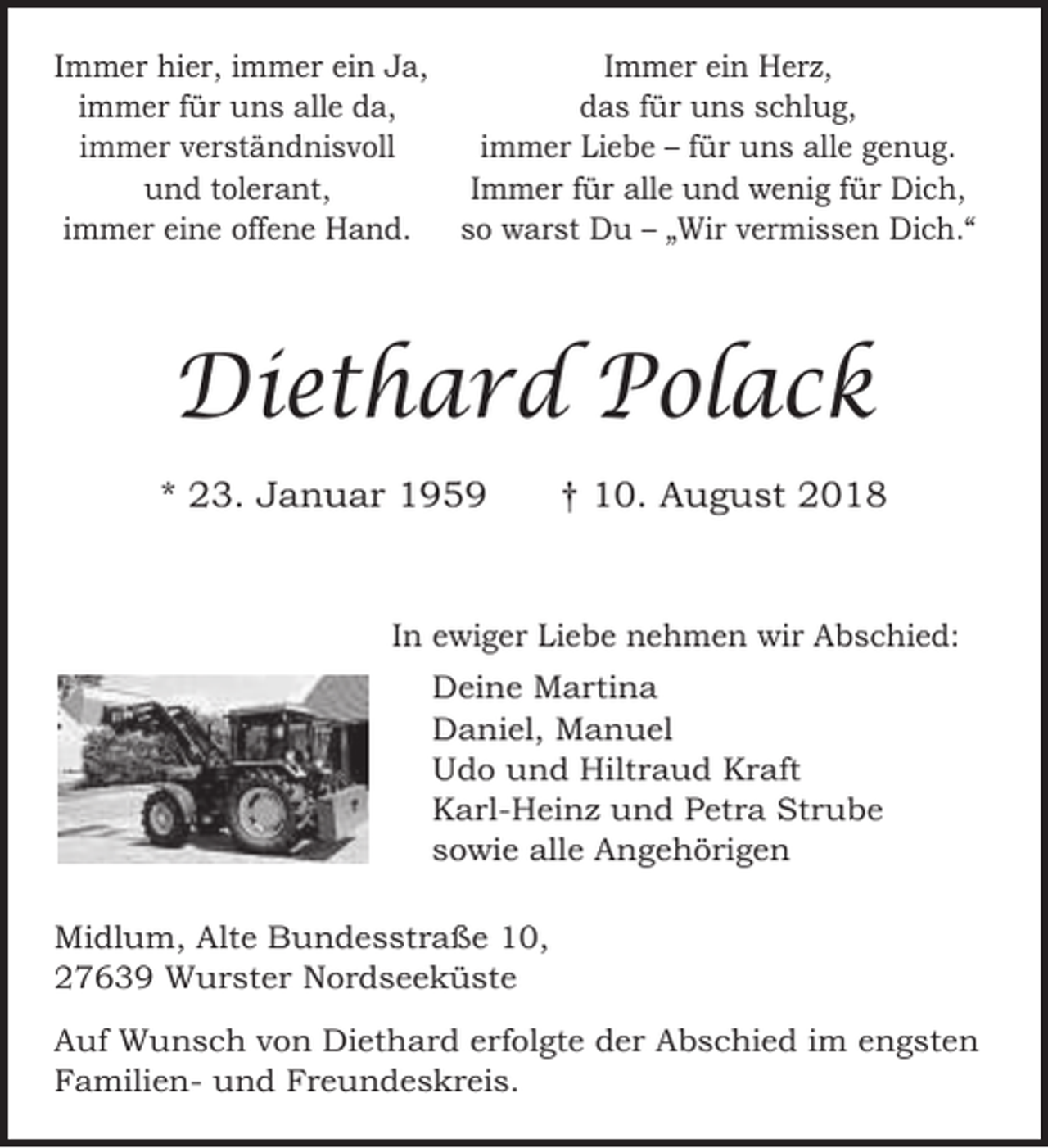 <p>Immer hier, immer ein Ja,<br />immer für uns alle da,<br />immer verständnisvoll<br />und tolerant,<br />immer eine offene Hand.</p><p>Immer ein Herz,<br />das für uns schlug,<br />immer Liebe – für uns alle genug.<br />Immer für alle und wenig für Dich,<br />so warst Du – „Wir vermissen Dich.“</p><p>Diethard Polack<br />* 23. Januar 1959</p><p>† 10. August 2018</p><p>In ewiger Liebe nehmen wir Abschied:<br />Deine Martina<br />Daniel, Manuel<br />Udo und Hiltraud Kraft<br />Karl-Heinz und Petra Strube<br />sowie alle Angehörigen<br />Midlum, Alte Bundesstraße 10,<br />27639 Wurster Nordseeküste<br />Auf Wunsch von Diethard erfolgte der Abschied im engsten<br />Familien- und Freundeskreis.</p>