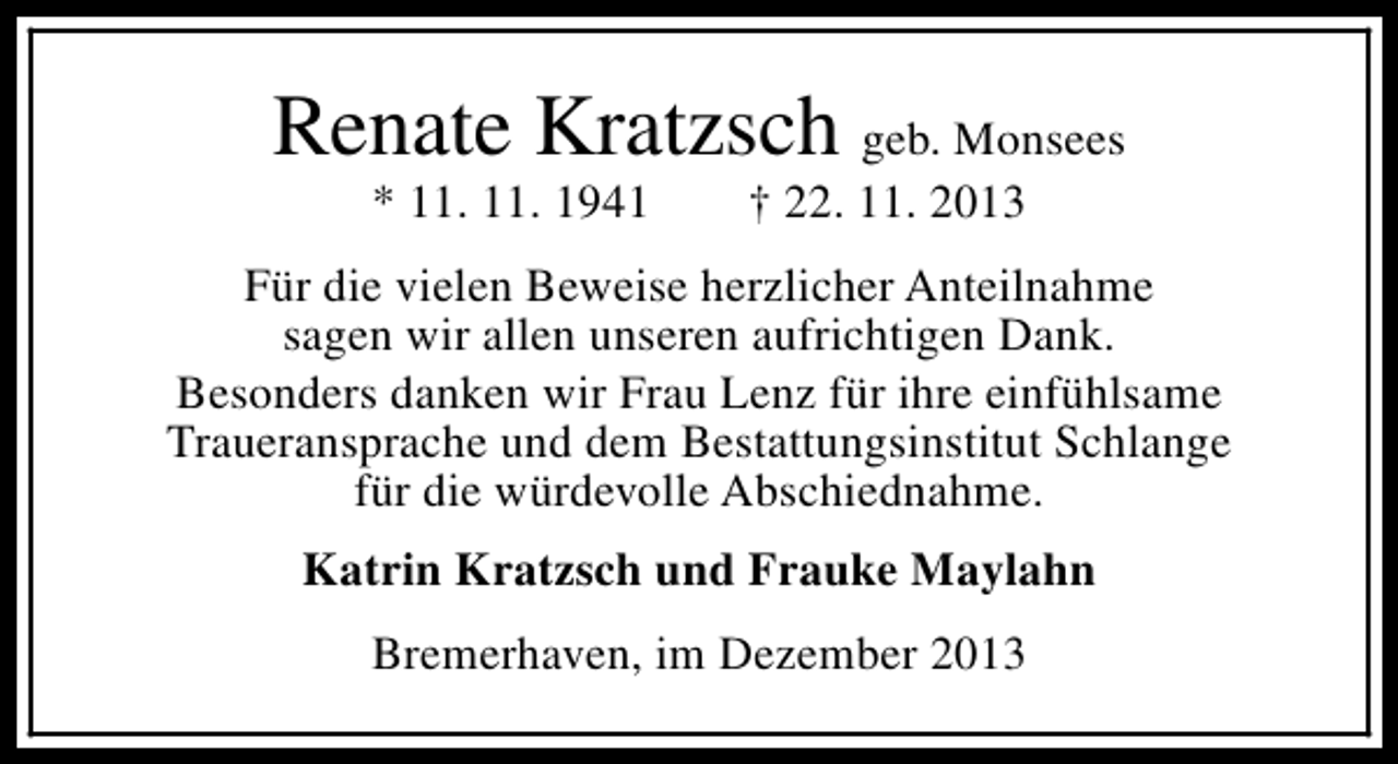 <p>Renate Kratzsch geb. Monsees<br />* 11. 11. 1941</p><p>† 22. 11. 2013</p><p>Für die vielen Beweise herzlicher Anteilnahme<br />sagen wir allen unseren aufrichtigen Dank.<br />Besonders danken wir Frau Lenz für ihre einfühlsame<br />Traueransprache und dem Bestattungsinstitut Schlange<br />für die würdevolle Abschiednahme.<br />Katrin Kratzsch und Frauke Maylahn<br />Bremerhaven, im Dezember 2013</p>