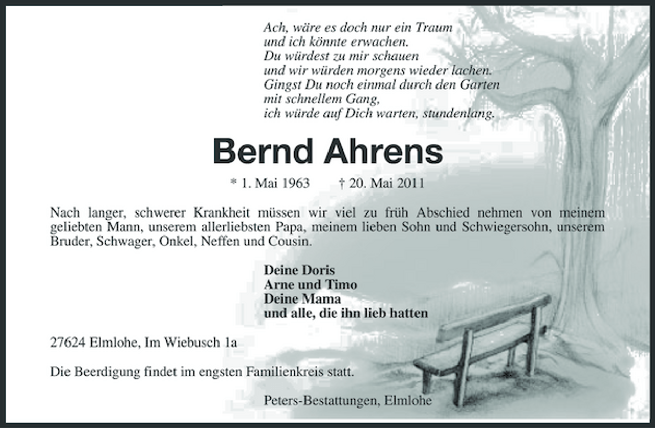 <p>Ach, wäre es doch nur ein Traum und ich könnte erwachen. Du würdest zu mir schauen und wir würden morgens wieder lachen. Gingst Du noch einmal durch den Garten mit schnellem Gang, ich würde auf Dich warten, stundenlang.</p><p>Bernd Ahrens<br />* 1. Mai 1963 † 20. Mai 2011 Nach langer, schwerer Krankheit müssen wir viel zu früh Abschied nehmen von meinem geliebten Mann, unserem allerliebsten Papa, meinem lieben Sohn und Schwiegersohn, unserem Bruder, Schwager, Onkel, Neffen und Cousin. Deine Doris Arne und Timo Deine Mama und alle, die ihn lieb hatten 27624 Elmlohe, Im Wiebusch 1a Die Beerdigung findet im engsten Familienkreis statt. Peters-Bestattungen, Elmlohe</p>