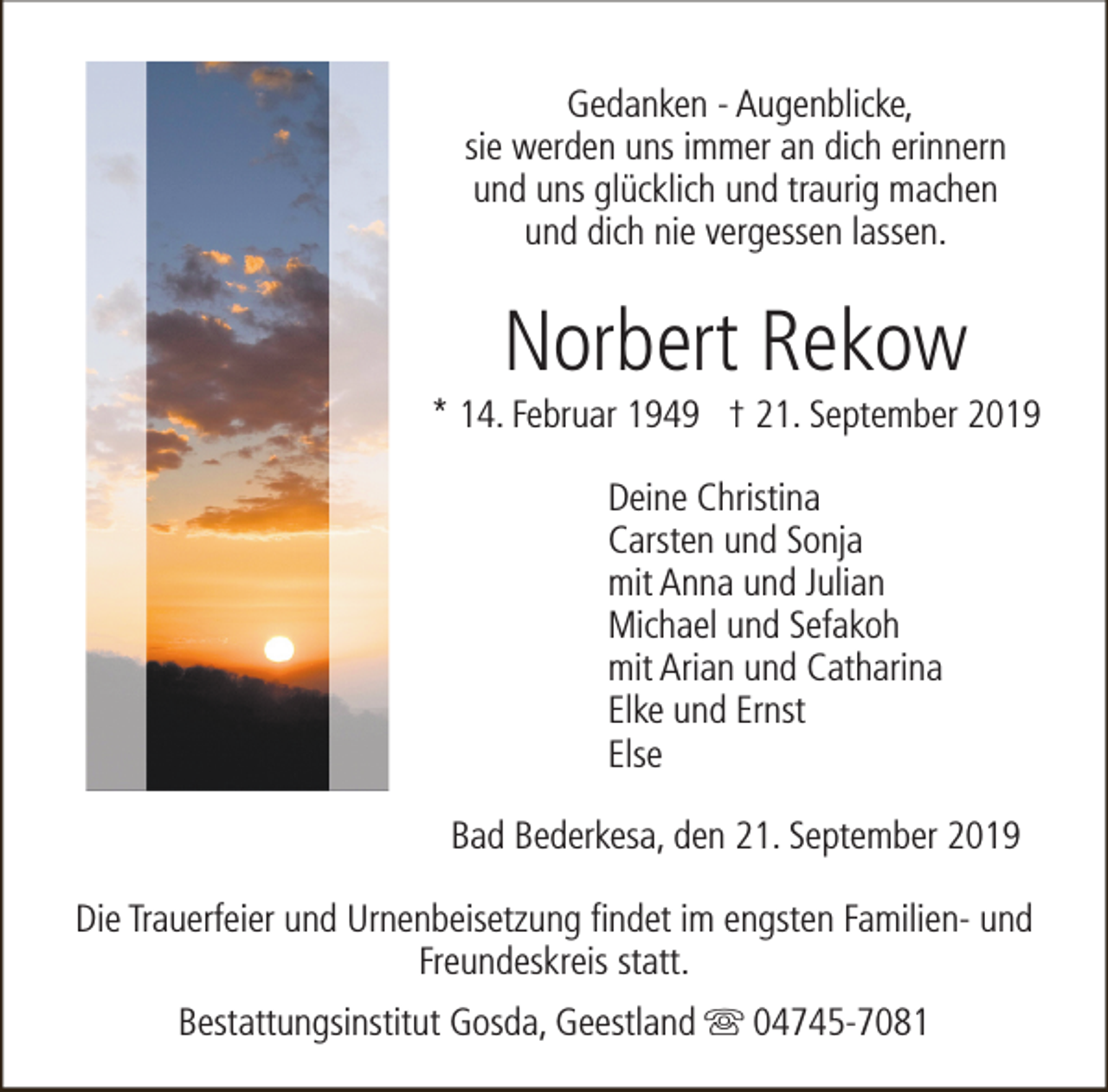 <p>Gedanken - Augenblicke,<br />sie werden uns immer an dich erinnern<br />und uns glücklich und traurig machen<br />und dich nie vergessen lassen.</p><p>Norbert Rekow</p><p>* 14. Februar 1949 † 21. September 2019<br />Deine Christina<br />Carsten und Sonja<br />mit Anna und Julian<br />Michael und Sefakoh<br />mit Arian und Catharina<br />Elke und Ernst<br />Else<br />Bad Bederkesa, den 21. September 2019<br />Die Trauerfeier und Urnenbeisetzung findet im engsten Familien- und<br />Freundeskreis statt.<br />Bestattungsinstitut Gosda, Geestland s 04745-7081</p>