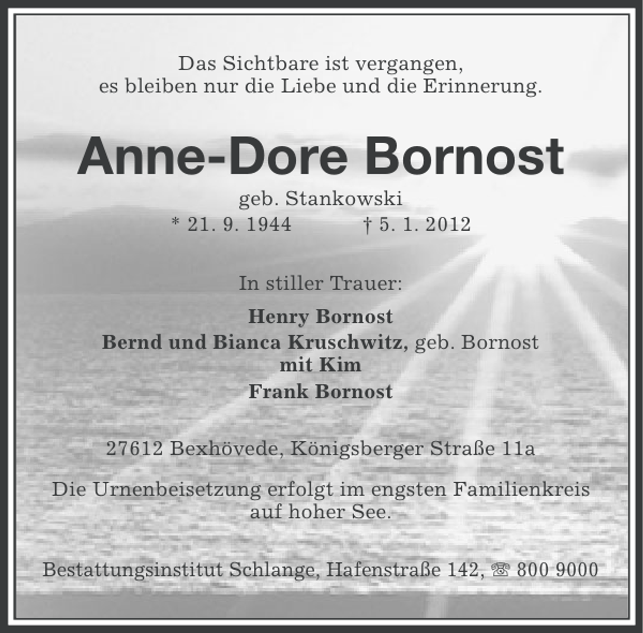 <p>Das Sichtbare ist vergangen,<br />es bleiben nur die Liebe und die Erinnerung.</p><p>Anne-Dore Bornost<br />geb. Stankowski<br />* 21. 9. 1944<br />† 5. 1. 2012<br />In stiller Trauer:<br />Henry Bornost<br />Bernd und Bianca Kruschwitz, geb. Bornost<br />mit Kim<br />Frank Bornost<br />27612 Bexhövede, Königsberger Straße 11a<br />Die Urnenbeisetzung erfolgt im engsten Familienkreis<br />auf hoher See.<br />Bestattungsinstitut Schlange, Hafenstraße 142, 800 9000</p>
