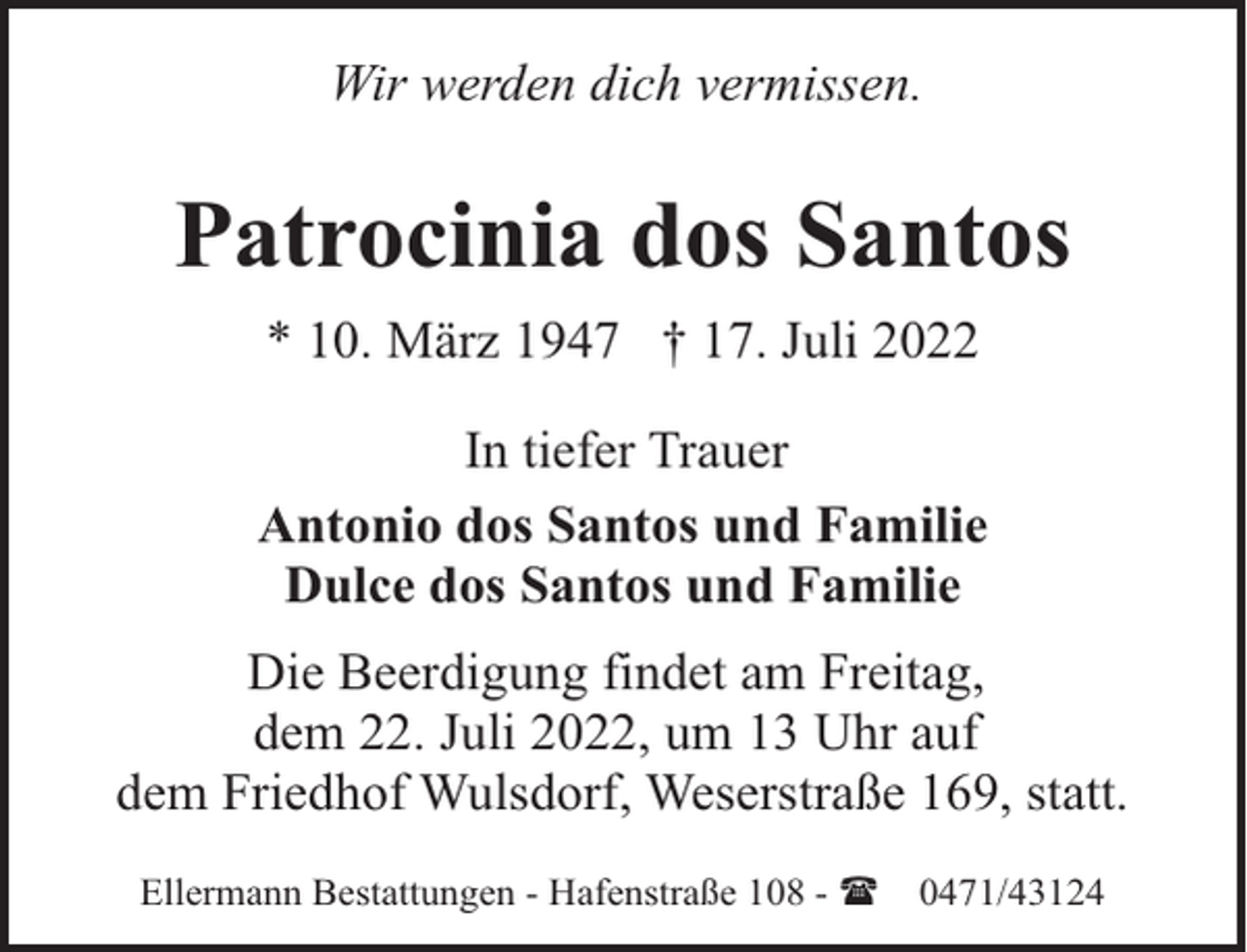 <p>Wir werden dich vermissen.</p><p>Patrocinia dos Santos<br />* 10. März 1947 † 17. Juli 2022<br />In tiefer Trauer<br />Antonio dos Santos und Familie<br />Dulce dos Santos und Familie<br />Die Beerdigung findet am Freitag,<br />dem 22. Juli 2022, um 13 Uhr auf<br />dem Friedhof Wulsdorf, Weserstraße 169, statt.<br />Ellermann Bestattungen - Hafenstraße 108 - (</p><p>0471/43124</p>