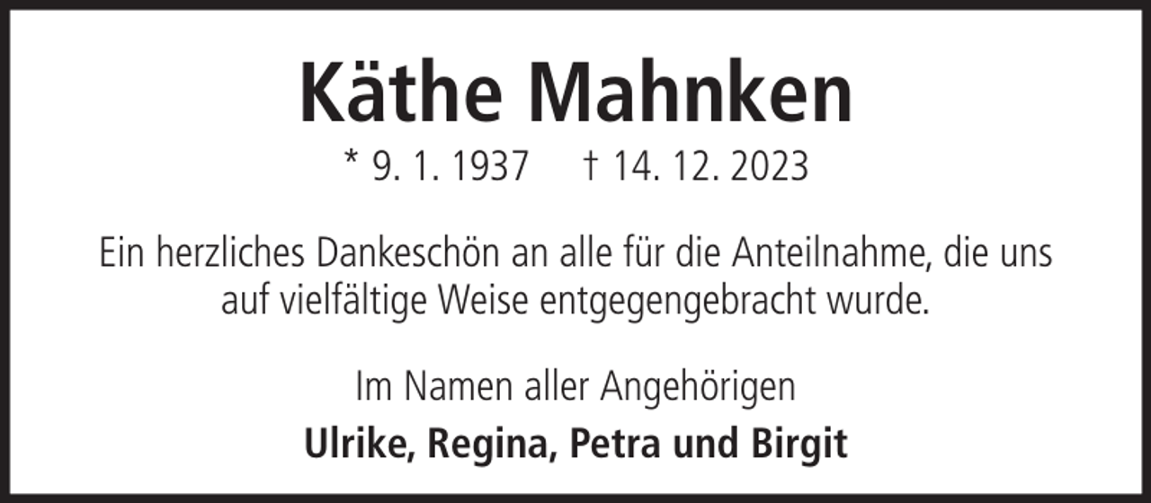 <p>Käthe Mahnken<br />* 9. 1. 1937</p><p>† 14. 12. 2023</p><p>Ein herzliches Dankeschön an alle für die Anteilnahme, die uns<br />auf vielfältige Weise entgegengebracht wurde.<br />Im Namen aller Angehörigen<br />Ulrike, Regina, Petra und Birgit</p>