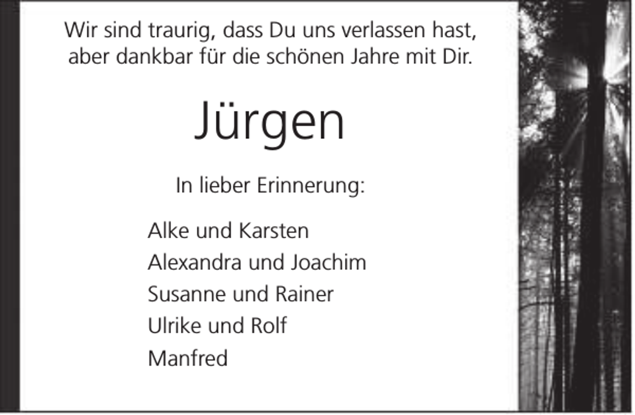 <p>Wir sind traurig, dass Du uns verlassen hast,<br />aber dankbar für die schönen Jahre mit Dir.</p><p>Jürgen<br />In lieber Erinnerung:<br />Alke und Karsten<br />Alexandra und Joachim<br />Susanne und Rainer<br />Ulrike und Rolf<br />Manfred</p>