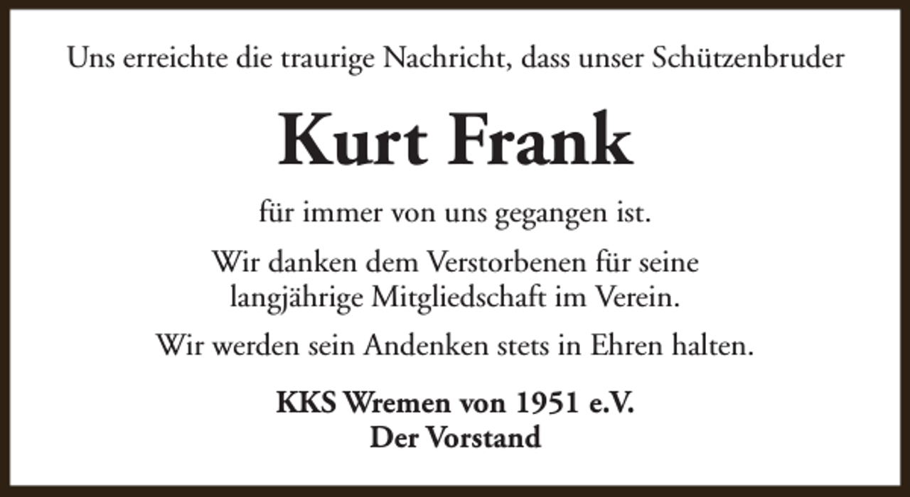 <p>Uns erreichte die traurige Nachricht, dass unser Schützenbruder</p><p>Kurt Frank<br />für immer von uns gegangen ist.<br />Wir danken dem Verstorbenen für seine<br />langjährige Mitgliedschaft im Verein.<br />Wir werden sein Andenken stets in Ehren halten.<br />KKS Wremen von 1951 e.V.<br />Der Vorstand</p>