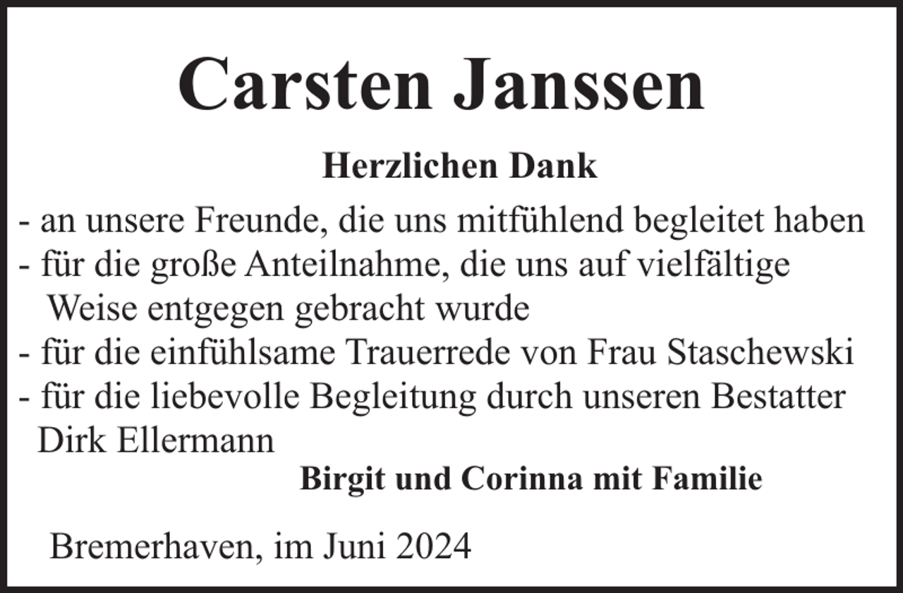 <p>Carsten Janssen<br />Herzlichen Dank<br />- an unsere Freunde, die uns mitfühlend begleitet haben<br />- für die große Anteilnahme, die uns auf vielfältige<br />Weise entgegen gebracht wurde<br />- für die einfühlsame Trauerrede von Frau Staschewski<br />- für die liebevolle Begleitung durch unseren Bestatter<br />Dirk Ellermann<br />Birgit und Corinna mit Familie</p><p>Bremerhaven, im Juni 2024</p>