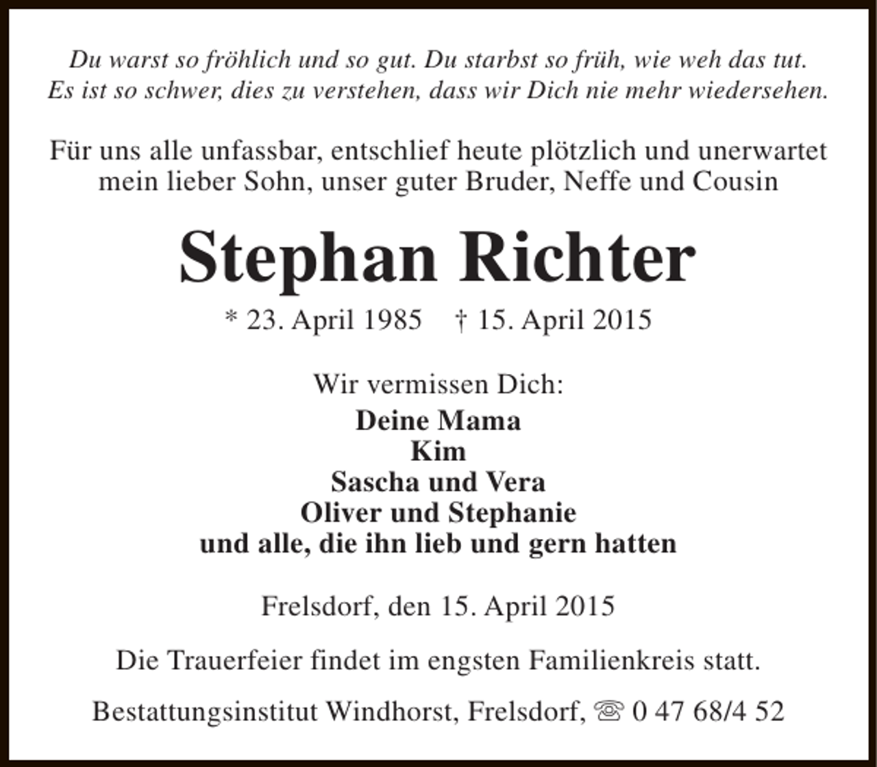 <p>Du warst so fröhlich und so gut. Du starbst so früh, wie weh das tut.<br />Es ist so schwer, dies zu verstehen, dass wir Dich nie mehr wiedersehen.</p><p>Für uns alle unfassbar, entschlief heute plötzlich und unerwartet<br />mein lieber Sohn, unser guter Bruder, Neffe und Cousin</p><p>Stephan Richter<br />* 23. April 1985</p><p>† 15. April 2015</p><p>Wir vermissen Dich:<br />Deine Mama<br />Kim<br />Sascha und Vera<br />Oliver und Stephanie<br />und alle, die ihn lieb und gern hatten<br />Frelsdorf, den 15. April 2015<br />Die Trauerfeier findet im engsten Familienkreis statt.<br />Bestattungsinstitut Windhorst, Frelsdorf, s 0 47 68/4 52</p>