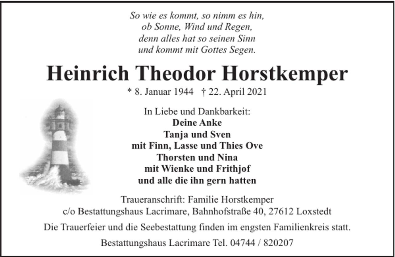 <p>So wie es kommt, so nimm es hin,<br />ob Sonne, Wind und Regen,<br />denn alles hat so seinen Sinn<br />und kommt mit Gottes Segen.</p><p>Heinrich Theodor Horstkemper<br />* 8. Januar 1944 † 22. April 2021<br />In Liebe und Dankbarkeit:<br />Deine Anke<br />Tanja und Sven<br />mit Finn, Lasse und Thies Ove<br />Thorsten und Nina<br />mit Wienke und Frithjof<br />und alle die ihn gern hatten<br />Traueranschrift: Familie Horstkemper<br />c/o Bestattungshaus Lacrimare, Bahnhofstraße 40, 27612 Loxstedt<br />Die Trauerfeier und die Seebestattung finden im engsten Familienkreis statt.<br />Bestattungshaus Lacrimare Tel. 04744 / 820207</p>