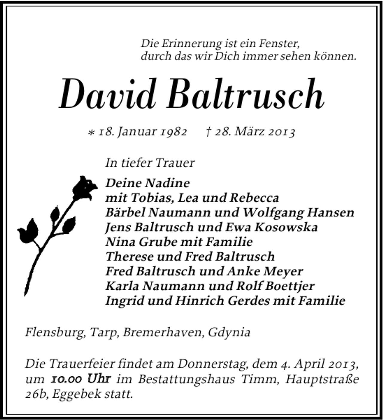 <p>Die Erinnerung ist ein Fenster,<br />durch das wir Dich immer sehen können.</p>
<p>David Baltrusch<br />* 18. Januar 1982</p>
<p>† 28. März 2013</p>
<p>In tiefer Trauer<br />Deine Nadine<br />mit Tobias, Lea und Rebecca<br />Bärbel Naumann und Wolfgang Hansen<br />Jens Baltrusch und Ewa Kosowska<br />Nina Grube mit Familie<br />Therese und Fred Baltrusch<br />Fred Baltrusch und Anke Meyer<br />Karla Naumann und Rolf Boettjer<br />Ingrid und Hinrich Gerdes mit Familie<br />Flensburg, Tarp, Bremerhaven, Gdynia<br />Die Trauerfeier findet am Donnerstag, dem 4. April 2013,<br />10.00 Uhr<br />um 10.00 Uhr im Bestattungshaus Timm, Hauptstraße<br />26b, Eggebek statt.</p>