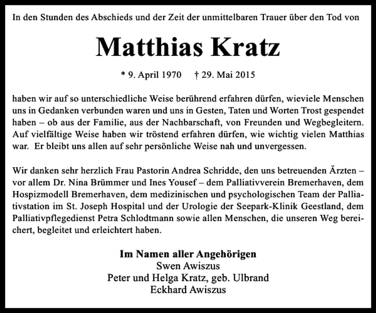 <p>In den Stunden des Abschieds und der Zeit der unmittelbaren Trauer über den Tod von</p><p>Matthias Kratz<br />* 9. April 1970</p><p>† 29. Mai 2015</p><p>haben wir auf so unterschiedliche Weise berührend erfahren dürfen, wieviele Menschen<br />uns in Gedanken verbunden waren und uns in Gesten, Taten und Worten Trost gespendet<br />haben – ob aus der Familie, aus der Nachbarschaft, von Freunden und Wegbegleitern.<br />Auf vielfältige Weise haben wir tröstend erfahren dürfen, wie wichtig vielen Matthias<br />war. Er bleibt uns allen auf sehr persönliche Weise nah und unvergessen.<br />Wir danken sehr herzlich Frau Pastorin Andrea Schridde, den uns betreuenden Ärzten –<br />vor allem Dr. Nina Brümmer und Ines Yousef – dem Palliativverein Bremerhaven, dem<br />Hospizmodell Bremerhaven, dem medizinischen und psychologischen Team der Palliativstation im St. Joseph Hospital und der Urologie der Seepark-Klinik Geestland, dem<br />Palliativpflegedienst Petra Schlodtmann sowie allen Menschen, die unseren Weg bereichert, begleitet und erleichtert haben.</p><p>Im Namen aller Angehörigen<br />Swen Awiszus<br />Peter und Helga Kratz, geb. Ulbrand<br />Eckhard Awiszus</p>