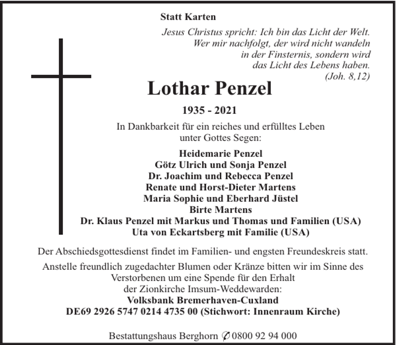 <p>Statt Karten<br />Jesus Christus spricht: Ich bin das Licht der Welt.<br />Wer mir nachfolgt, der wird nicht wandeln<br />in der Finsternis, sondern wird<br />das Licht des Lebens haben.<br />(Joh. 8,12)</p><p>Lothar Penzel<br />1935 - 2021</p><p>In Dankbarkeit für ein reiches und erfülltes Leben<br />unter Gottes Segen:<br />Heidemarie Penzel<br />Götz Ulrich und Sonja Penzel<br />Dr. Joachim und Rebecca Penzel<br />Renate und Horst-Dieter Martens<br />Maria Sophie und Eberhard Jüstel<br />Birte Martens<br />Dr. Klaus Penzel mit Markus und Thomas und Familien (USA)<br />Uta von Eckartsberg mit Familie (USA)<br />Der Abschiedsgottesdienst findet im Familien- und engsten Freundeskreis statt.<br />Anstelle freundlich zugedachter Blumen oder Kränze bitten wir im Sinne des<br />Verstorbenen um eine Spende für den Erhalt<br />der Zionkirche Imsum-Weddewarden:<br />Volksbank Bremerhaven-Cuxland<br />DE69 2926 5747 021735 00 (Stichwort: Innenraum Kirche)<br />Bestattungshaus Berghorn * 0800 92 94 000</p>