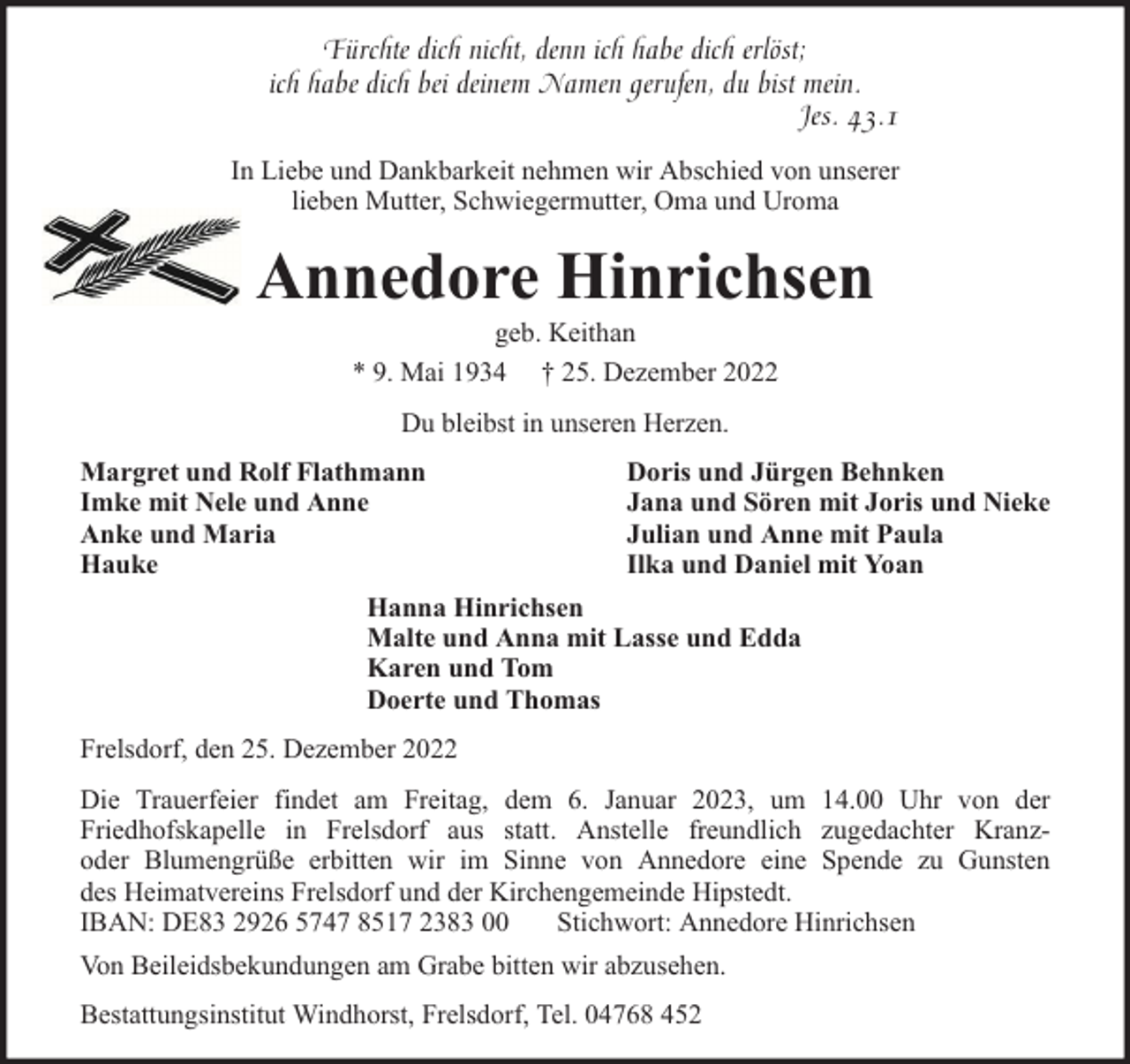 <p>Fürchte dich nicht, denn ich habe dich erlöst;<br />ich habe dich bei deinem Namen gerufen, du bist mein.<br />Jes. 43.1<br />In Liebe und Dankbarkeit nehmen wir Abschied von unserer<br />lieben Mutter, Schwiegermutter, Oma und Uroma</p><p>Annedore Hinrichsen<br />geb. Keithan<br />* 9. Mai 1934 † 25. Dezember 2022<br />Du bleibst in unseren Herzen.<br />Margret und Rolf Flathmann<br />Imke mit Nele und Anne<br />Anke und Maria<br />Hauke</p><p>Doris und Jürgen Behnken<br />Jana und Sören mit Joris und Nieke<br />Julian und Anne mit Paula<br />Ilka und Daniel mit Yoan</p><p>Hanna Hinrichsen<br />Malte und Anna mit Lasse und Edda<br />Karen und Tom<br />Doerte und Thomas<br />Frelsdorf, den 25. Dezember 2022<br />Die Trauerfeier findet am Freitag, dem 6. Januar 2023, um 14.00 Uhr von der<br />Friedhofskapelle in Frelsdorf aus statt. Anstelle freundlich zugedachter Kranzoder Blumengrüße erbitten wir im Sinne von Annedore eine Spende zu Gunsten<br />des Heimatvereins Frelsdorf und der Kirchengemeinde Hipstedt.<br />IBAN: DE83 2926 5747 8517 2383 00<br />Stichwort: Annedore Hinrichsen<br />Von Beileidsbekundungen am Grabe bitten wir abzusehen.<br />Bestattungsinstitut Windhorst, Frelsdorf, Tel. 04768 452</p>