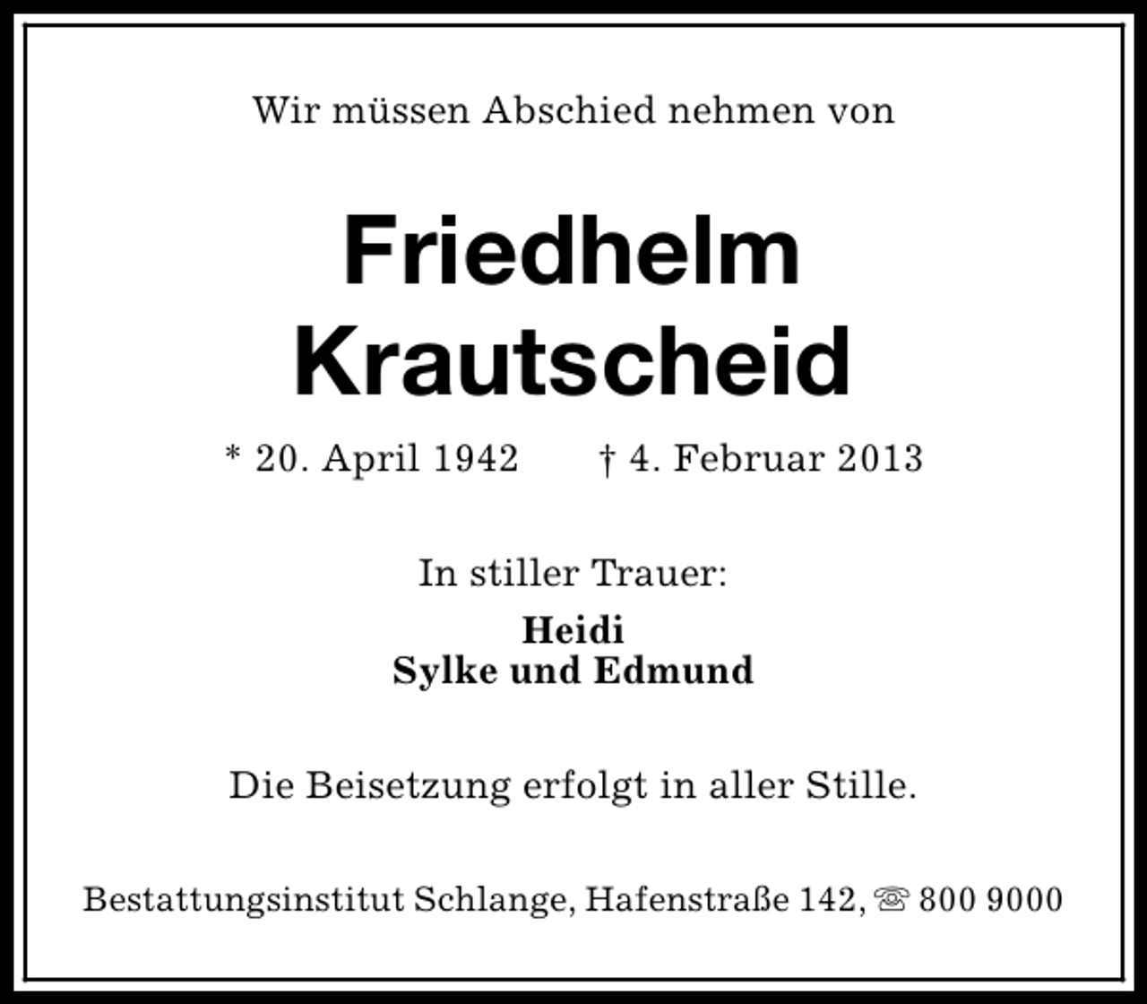 <p>Wir müssen Abschied nehmen von</p><p>Friedhelm<br />Krautscheid<br />* 20. April 1942</p><p>† 4. Februar 2013</p><p>In stiller Trauer:<br />Heidi<br />Sylke und Edmund<br />Die Beisetzung erfolgt in aller Stille.<br />Bestattungsinstitut Schlange, Hafenstraße 142, s 800 9000</p>