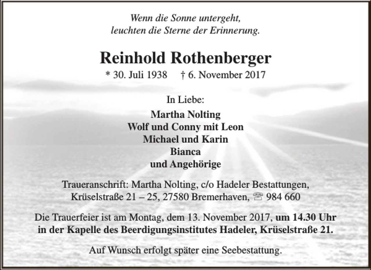 <p>Wenn die Sonne untergeht,<br />leuchten die Sterne der Erinnerung.</p><p>Reinhold Rothenberger<br />* 30. Juli 1938</p><p>† 6. November 2017</p><p>In Liebe:<br />Martha Nolting<br />Wolf und Conny mit Leon<br />Michael und Karin<br />Bianca<br />und Angehörige<br />Traueranschrift: Martha Nolting, c/o Hadeler Bestattungen,<br />Krüselstraße 21 – 25, 27580 Bremerhaven,  984 660<br />Die Trauerfeier ist am Montag, dem 13. November 2017, um 14.30 Uhr<br />in der Kapelle des Beerdigungsinstitutes Hadeler, Krüselstraße 21.<br />Auf Wunsch erfolgt später eine Seebestattung.</p>