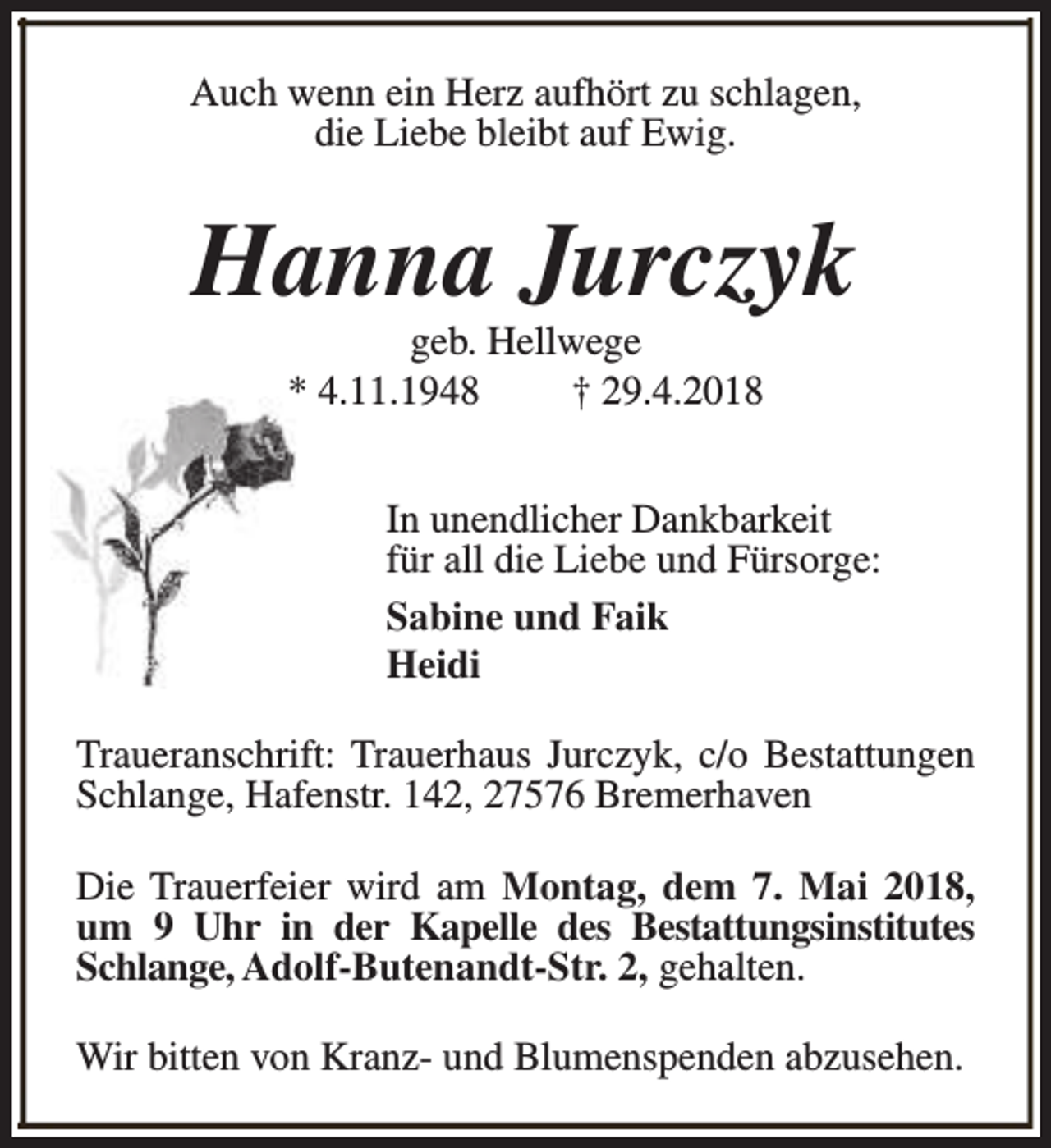 <p>Auch wenn ein Herz aufhört zu schlagen,<br />die Liebe bleibt auf Ewig.</p><p>Hanna Jurczyk<br />geb. Hellwege<br />* 4.11.1948<br />† 29.4.2018</p><p>In unendlicher Dankbarkeit<br />für all die Liebe und Fürsorge:<br />Sabine und Faik<br />Heidi<br />Traueranschrift: Trauerhaus Jurczyk, c/o Bestattungen<br />Schlange, Hafenstr. 142, 27576 Bremerhaven<br />Die Trauerfeier wird am Montag, dem 7. Mai 2018,<br />um 9 Uhr in der Kapelle des Bestattungsinstitutes<br />Schlange, Adolf-Butenandt-Str. 2, gehalten.<br />Wir bitten von Kranz- und Blumenspenden abzusehen.</p>