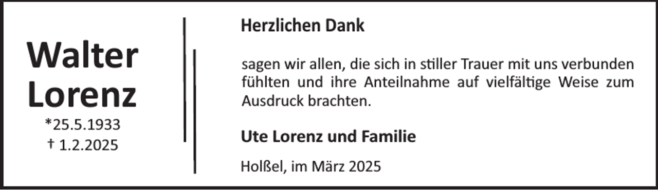<p>Walter<br />Lorenz<br />*25.5.1933<br />† 1.2.2025</p><p>Herzlichen Dank<br />sagen wir allen, die sich in s¼ller Trauer mit uns verbunden<br />fühlten und ihre Anteilnahme auf vielfäl¼ge Weise zum<br />Ausdruck brachten.</p><p>Ute Lorenz und Familie<br />Holßel, im März 2025</p>