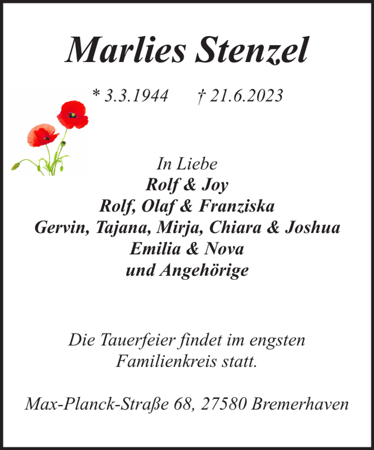 <p>Marlies Stenzel<br />* 3.3.1944</p><p>† 21.6.2023</p><p>In Liebe<br />Rolf &amp; Joy<br />Rolf, Olaf &amp; Franziska<br />Gervin, Tajana, Mirja, Chiara &amp; Joshua<br />Emilia &amp; Nova<br />und Angehörige<br />Die Tauerfeier findet im engsten<br />Familienkreis statt.<br />Max-Planck-Straße 68, 27580 Bremerhaven</p>