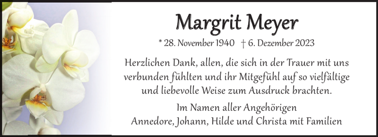 <p>Margit Meyer</p><p>* 28. November 1940 † 6. Dezember 2023</p><p>Herzlichen Dank, allen, die sich in der Trauer mit uns<br />verbunden fhlten und ihr Mitgefhl auf so vielfältige<br />und liebevolle Weise zum Ausdr§ck brachten.<br />Im Namen aller Angehörigen<br />Annedore, Johann, Hilde und Christa mit Familien</p>