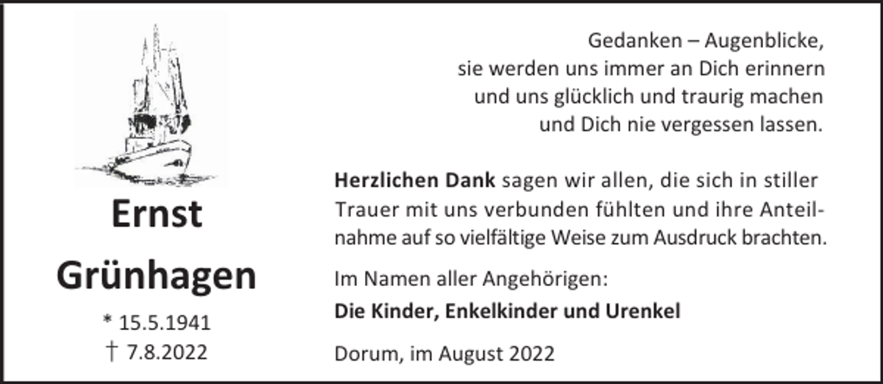 <p>Gedanken – Augenblicke,<br />sie werden uns immer an Dich erinnern<br />und uns glücklich und traurig machen<br />und Dich nie vergessen lassen.</p><p>Ernst<br />Grünhagen<br />* 15.5.1941<br />† 7.8.2022</p><p>Herzlichen Dank sagen wir allen, die sich in stiller<br />Trauer mit uns verbunden fühlten und ihre Anteilnahme auf so vielfältige Weise zum Ausdruck brachten.<br />Im Namen aller Angehörigen:<br />Die Kinder, Enkelkinder und Urenkel<br />Dorum, im August 2022</p>