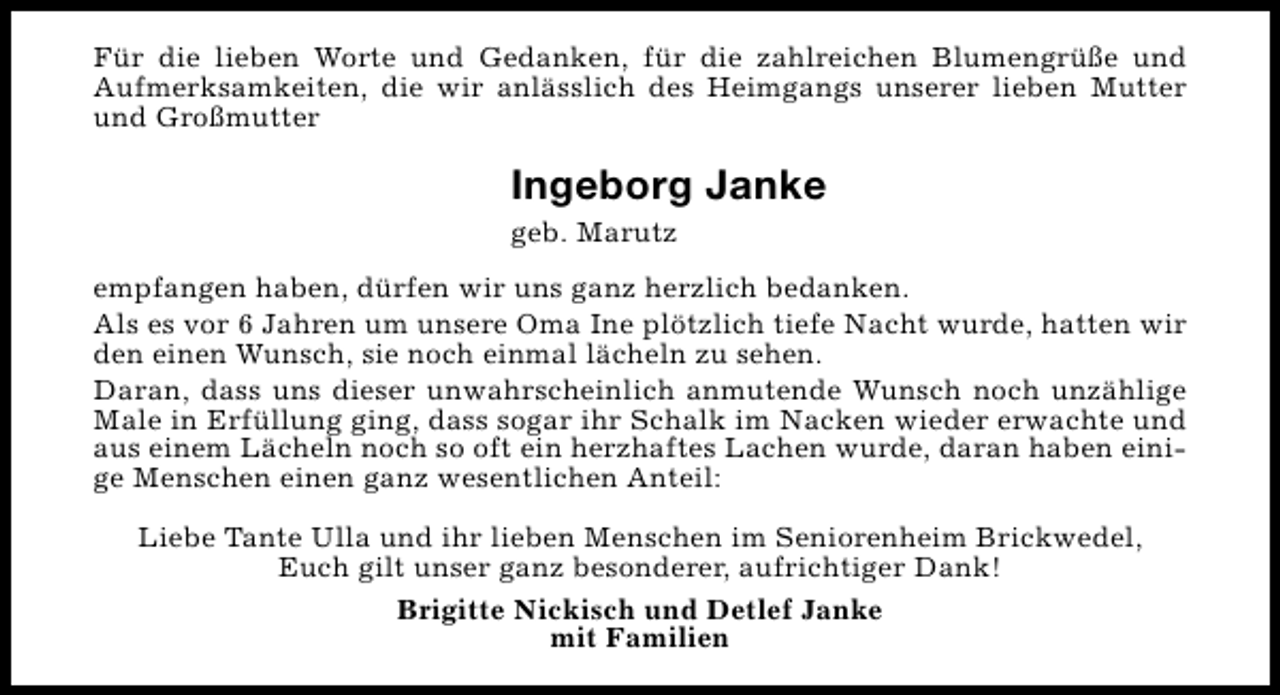 <p>Für die lieben Worte und Gedanken, für die zahlreichen Blumengrüße und<br />Aufmerksamkeiten, die wir anlässlich des Heimgangs unserer lieben Mutter<br />und Großmutter</p><p>Ingeborg Janke<br />geb. Marutz</p><p>empfangen haben, dürfen wir uns ganz herzlich bedanken.<br />Als es vor 6 Jahren um unsere Oma Ine plötzlich tiefe Nacht wurde, hatten wir<br />den einen Wunsch, sie noch einmal lächeln zu sehen.<br />Daran, dass uns dieser unwahrscheinlich anmutende Wunsch noch unzählige<br />Male in Erfüllung ging, dass sogar ihr Schalk im Nacken wieder erwachte und<br />aus einem Lächeln noch so oft ein herzhaftes Lachen wurde, daran haben einige Menschen einen ganz wesentlichen Anteil:<br />Liebe Tante Ulla und ihr lieben Menschen im Seniorenheim Brickwedel,<br />Euch gilt unser ganz besonderer, aufrichtiger Dank!<br />Brigitte Nickisch und Detlef Janke<br />mit Familien</p>