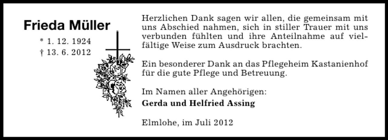 <p>Frieda Müller<br />* 1. 12. 1924<br />† 13. 6. 2012</p><p>Herzlichen Dank sagen wir allen, die gemeinsam mit<br />uns Abschied nahmen, sich in stiller Trauer mit uns<br />verbunden fühlten und ihre Anteilnahme auf vielfältige Weise zum Ausdruck brachten.<br />Ein besonderer Dank an das Pflegeheim Kastanienhof<br />für die gute Pflege und Betreuung.<br />Im Namen aller Angehörigen:<br />Gerda und Helfried Assing<br />Elmlohe, im Juli 2012</p>