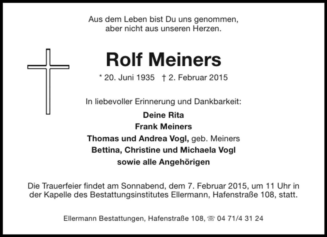 <p>Aus dem Leben bist Du uns genommen,<br />aber nicht aus unseren Herzen.</p><p>Rolf Meiners</p><p>* 20. Juni 1935 † 2. Februar 2015<br />In liebevoller Erinnerung und Dankbarkeit:<br />Deine Rita<br />Frank Meiners<br />Thomas und Andrea Vogl, geb. Meiners<br />Bettina, Christine und Michaela Vogl<br />sowie alle Angehörigen<br />Die Trauerfeier findet am Sonnabend, dem 7. Februar 2015, um 11 Uhr in<br />der Kapelle des Bestattungsinstitutes Ellermann, Hafenstraße 108, statt.<br />Ellermann Bestattungen, Hafenstraße 108, s 04 71/4 31 24</p>